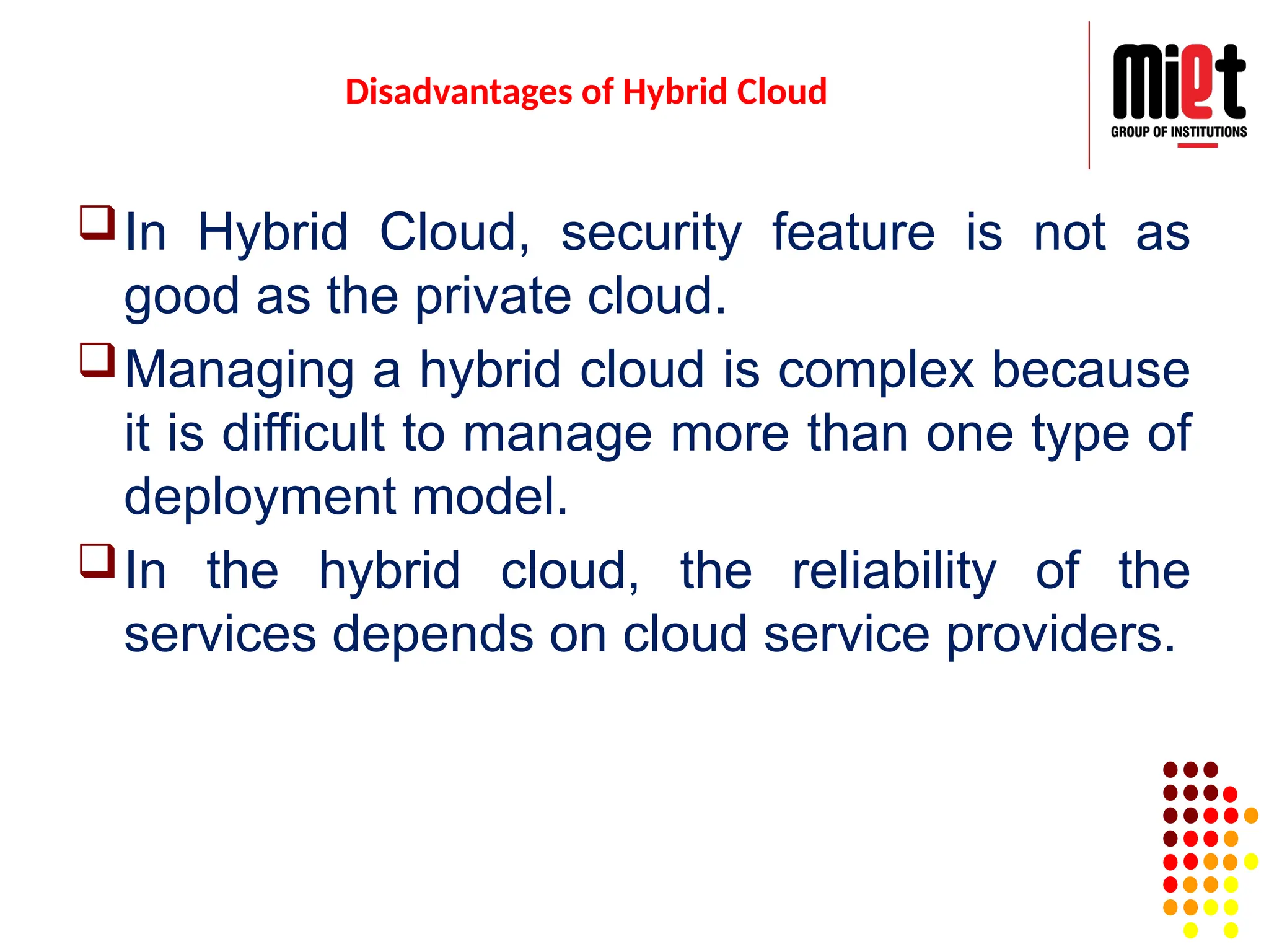 Disadvantages of Hybrid Cloud
In Hybrid Cloud, security feature is not as
good as the private cloud.
Managing a hybrid cloud is complex because
it is difficult to manage more than one type of
deployment model.
In the hybrid cloud, the reliability of the
services depends on cloud service providers.
 