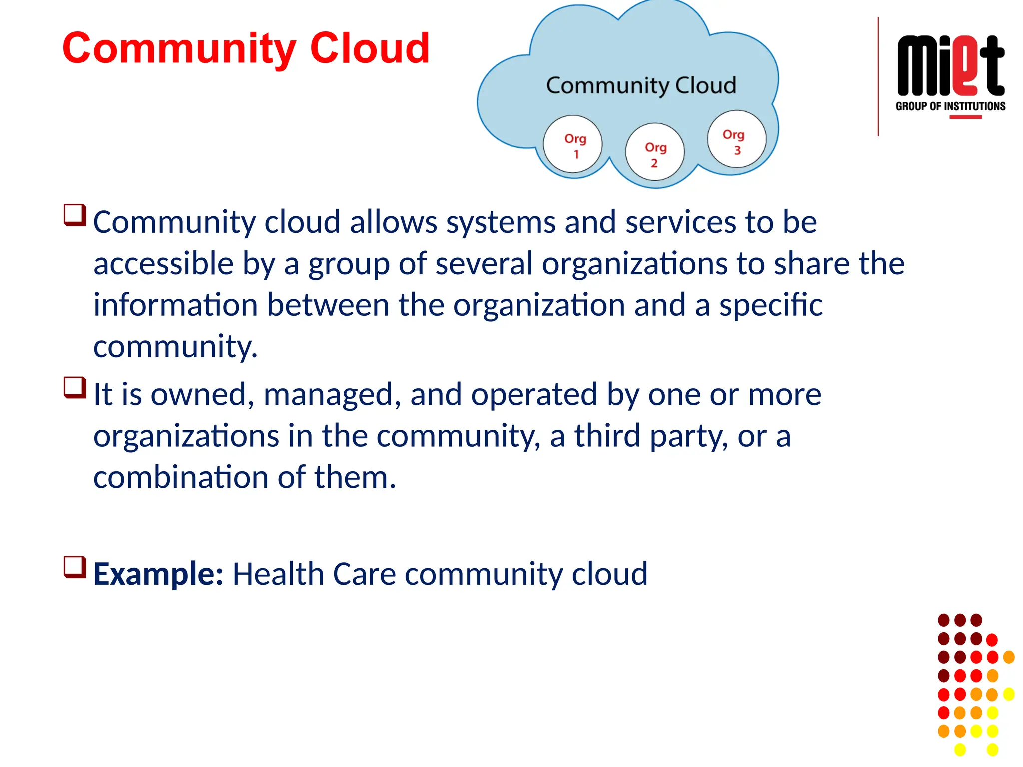 Community Cloud
Community cloud allows systems and services to be
accessible by a group of several organizations to share the
information between the organization and a specific
community.
It is owned, managed, and operated by one or more
organizations in the community, a third party, or a
combination of them.
Example: Health Care community cloud
 