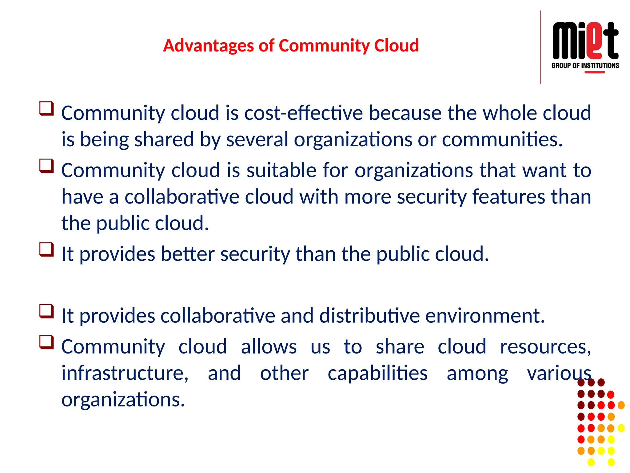 Advantages of Community Cloud
 Community cloud is cost-effective because the whole cloud
is being shared by several organizations or communities.
 Community cloud is suitable for organizations that want to
have a collaborative cloud with more security features than
the public cloud.
 It provides better security than the public cloud.
 It provides collaborative and distributive environment.
 Community cloud allows us to share cloud resources,
infrastructure, and other capabilities among various
organizations.
 
