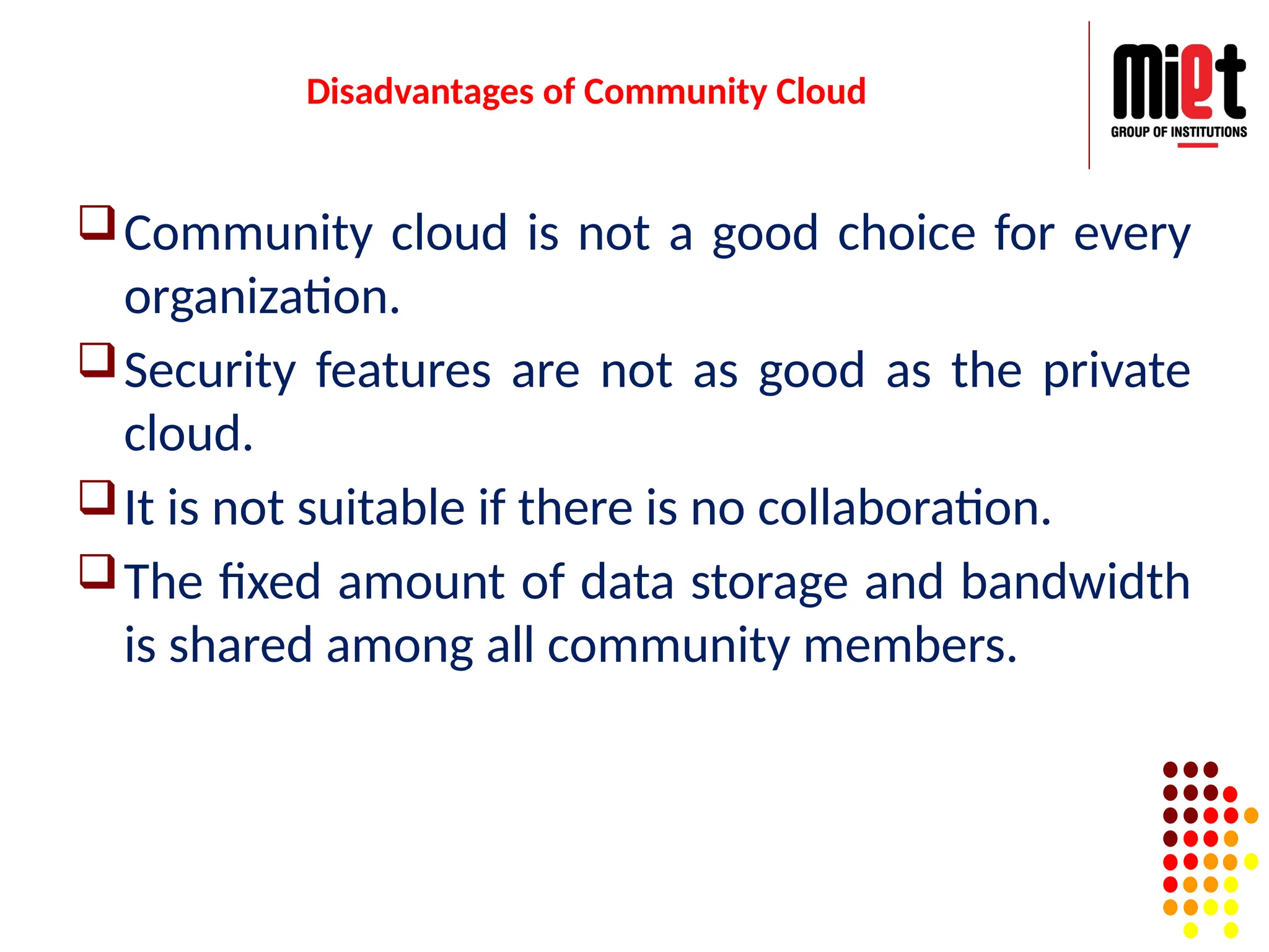 Disadvantages of Community Cloud
Community cloud is not a good choice for every
organization.
Security features are not as good as the private
cloud.
It is not suitable if there is no collaboration.
The fixed amount of data storage and bandwidth
is shared among all community members.
 