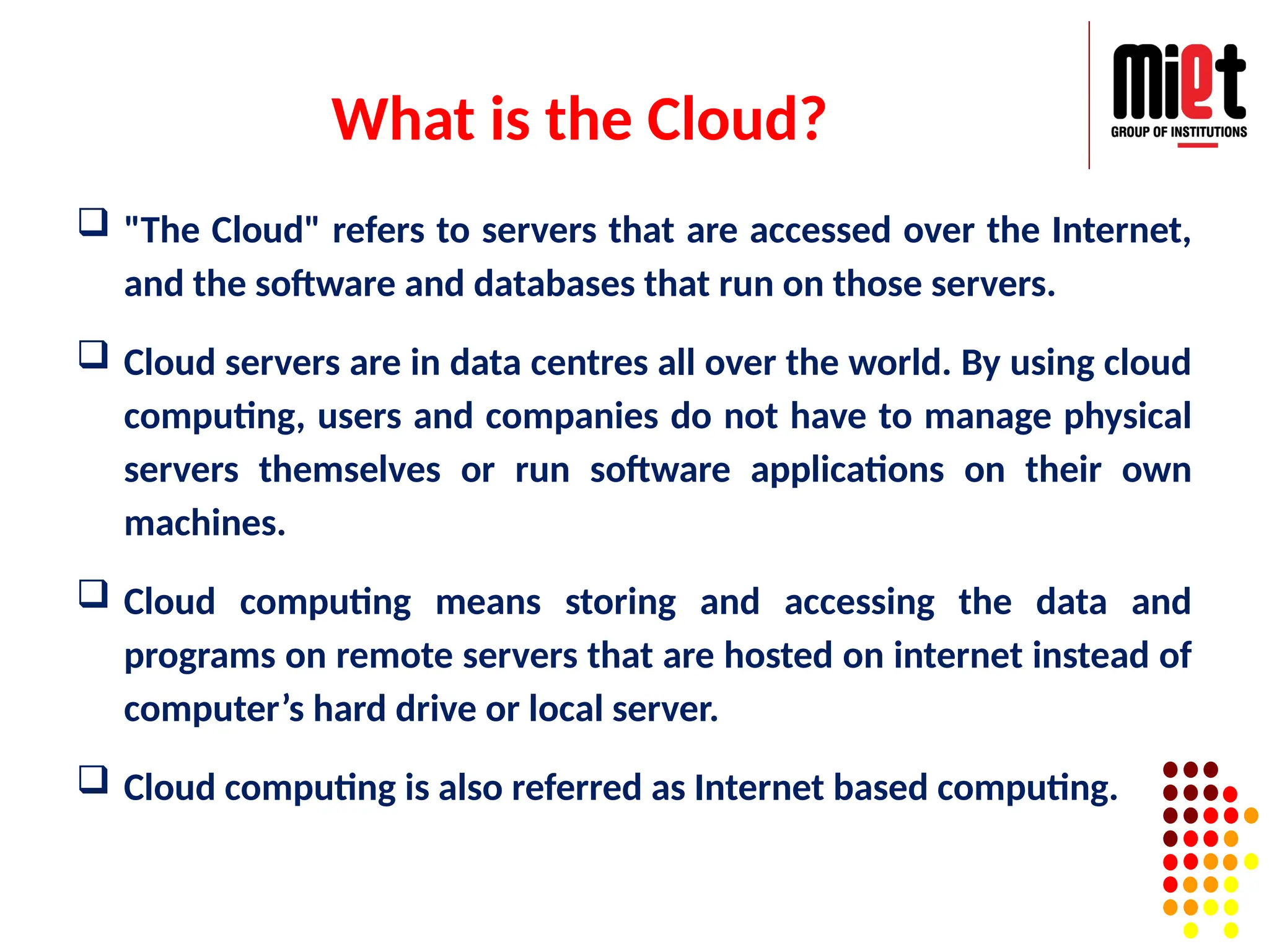 What is the Cloud?
 "The Cloud" refers to servers that are accessed over the Internet,
and the software and databases that run on those servers.
 Cloud servers are in data centres all over the world. By using cloud
computing, users and companies do not have to manage physical
servers themselves or run software applications on their own
machines.
 Cloud computing means storing and accessing the data and
programs on remote servers that are hosted on internet instead of
computer’s hard drive or local server.
 Cloud computing is also referred as Internet based computing.
 
