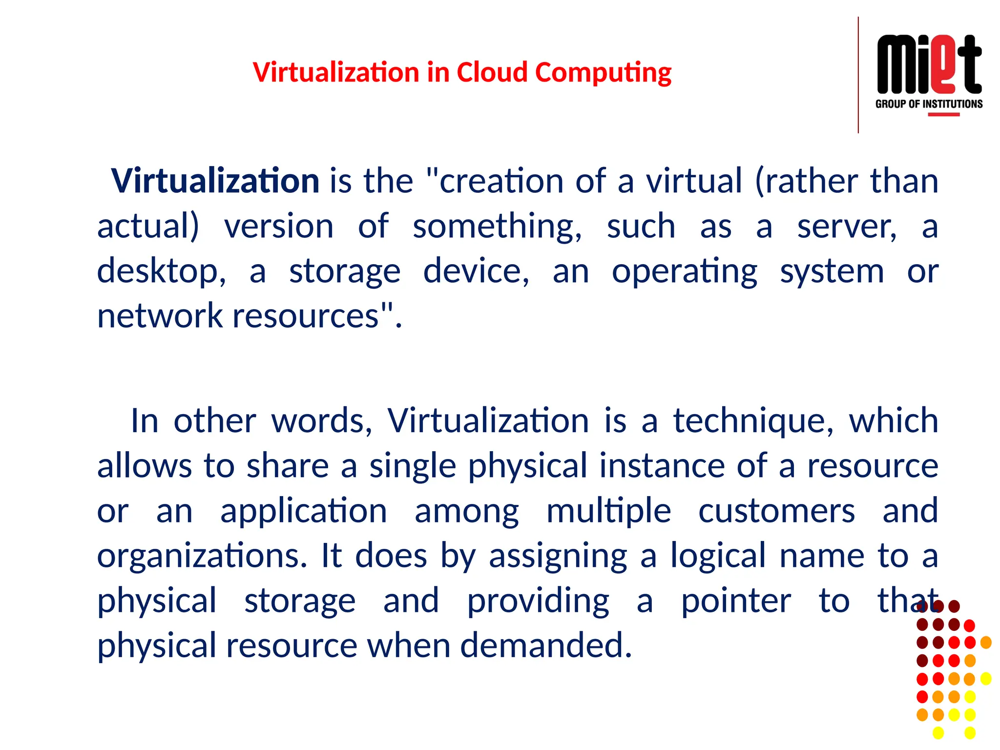 Virtualization in Cloud Computing
Virtualization is the "creation of a virtual (rather than
actual) version of something, such as a server, a
desktop, a storage device, an operating system or
network resources".
In other words, Virtualization is a technique, which
allows to share a single physical instance of a resource
or an application among multiple customers and
organizations. It does by assigning a logical name to a
physical storage and providing a pointer to that
physical resource when demanded.
 