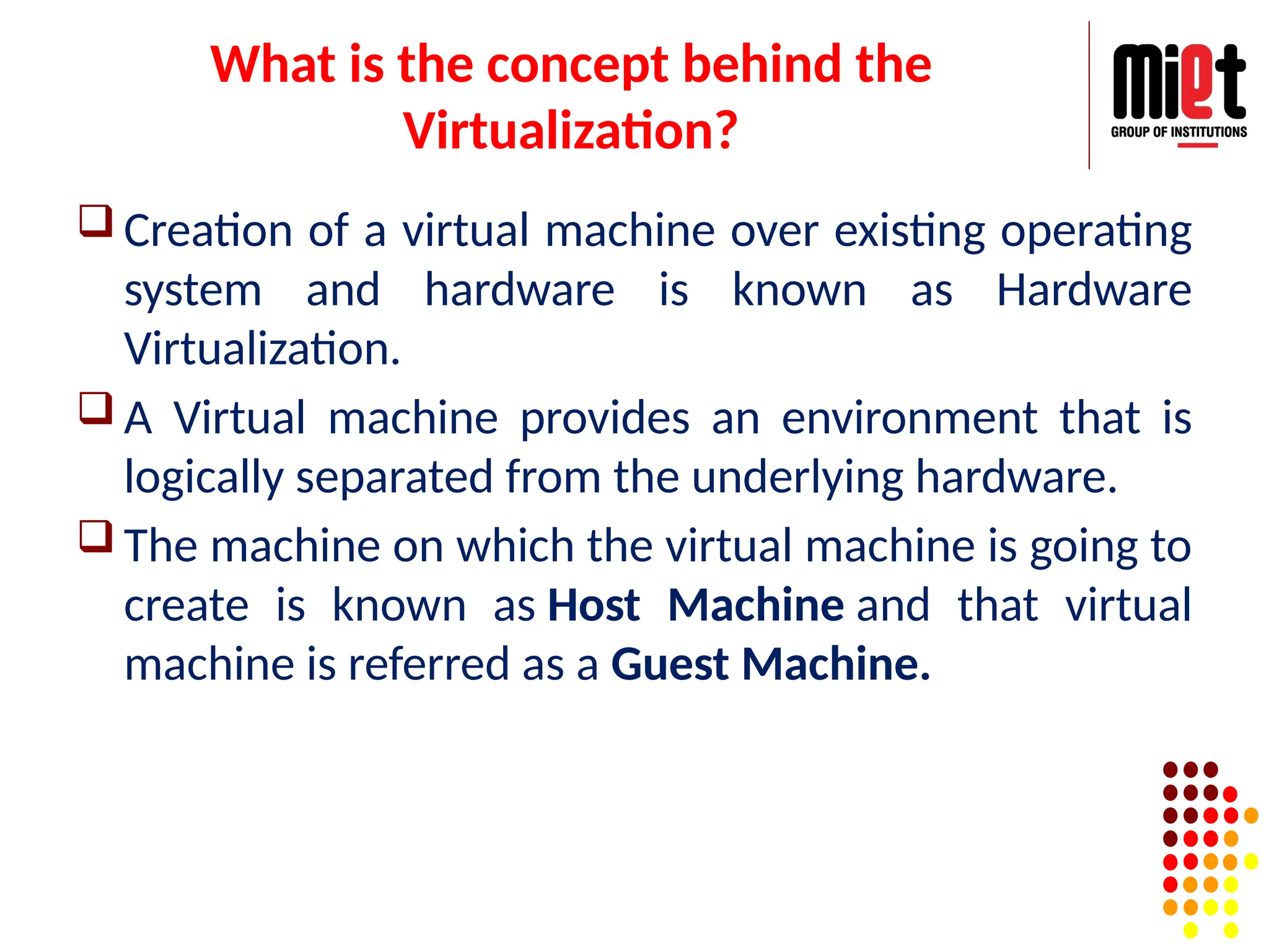What is the concept behind the
Virtualization?
 Creation of a virtual machine over existing operating
system and hardware is known as Hardware
Virtualization.
 A Virtual machine provides an environment that is
logically separated from the underlying hardware.
 The machine on which the virtual machine is going to
create is known as Host Machine and that virtual
machine is referred as a Guest Machine.
 