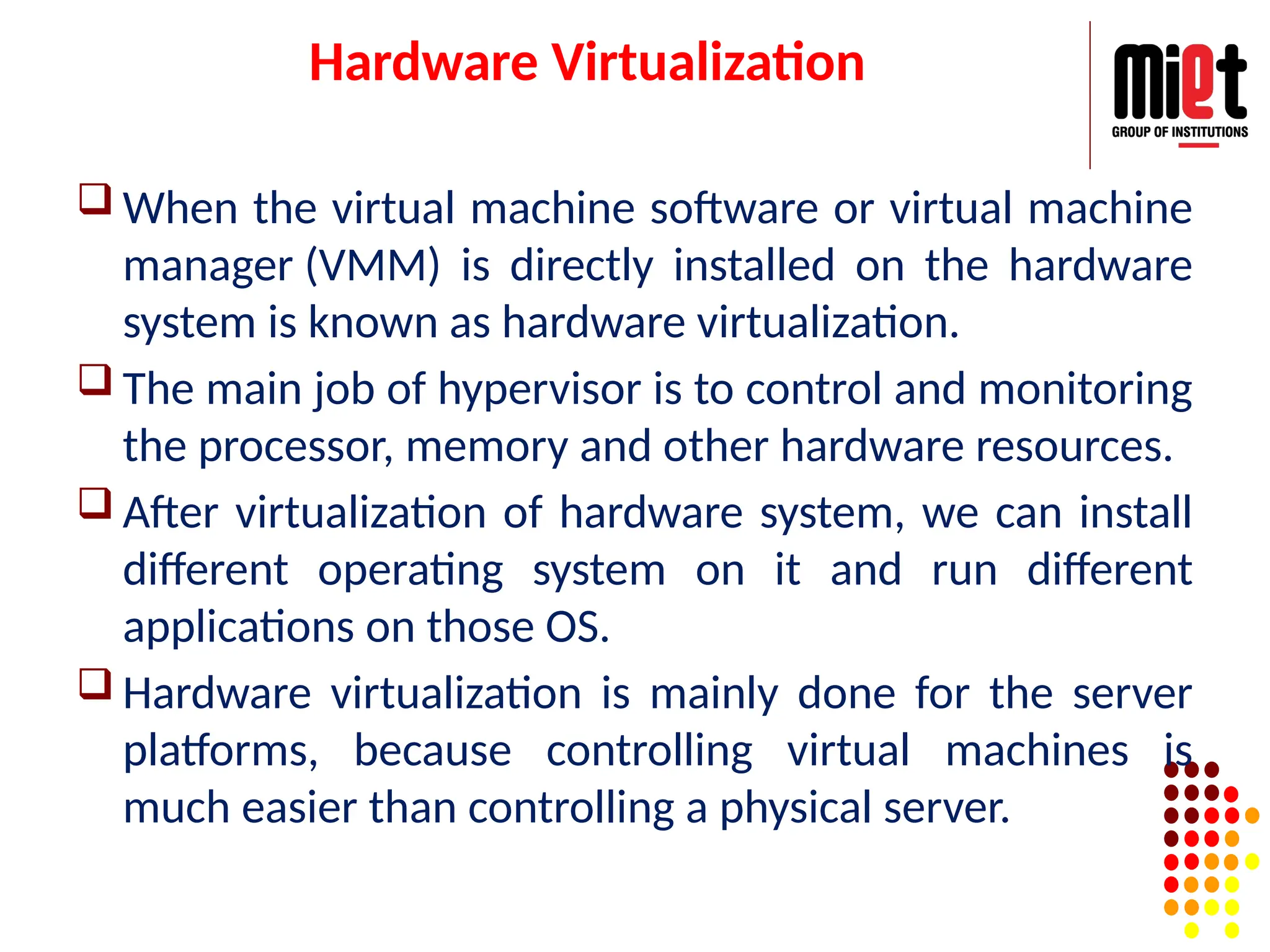 Hardware Virtualization
 When the virtual machine software or virtual machine
manager (VMM) is directly installed on the hardware
system is known as hardware virtualization.
 The main job of hypervisor is to control and monitoring
the processor, memory and other hardware resources.
 After virtualization of hardware system, we can install
different operating system on it and run different
applications on those OS.
 Hardware virtualization is mainly done for the server
platforms, because controlling virtual machines is
much easier than controlling a physical server.
 