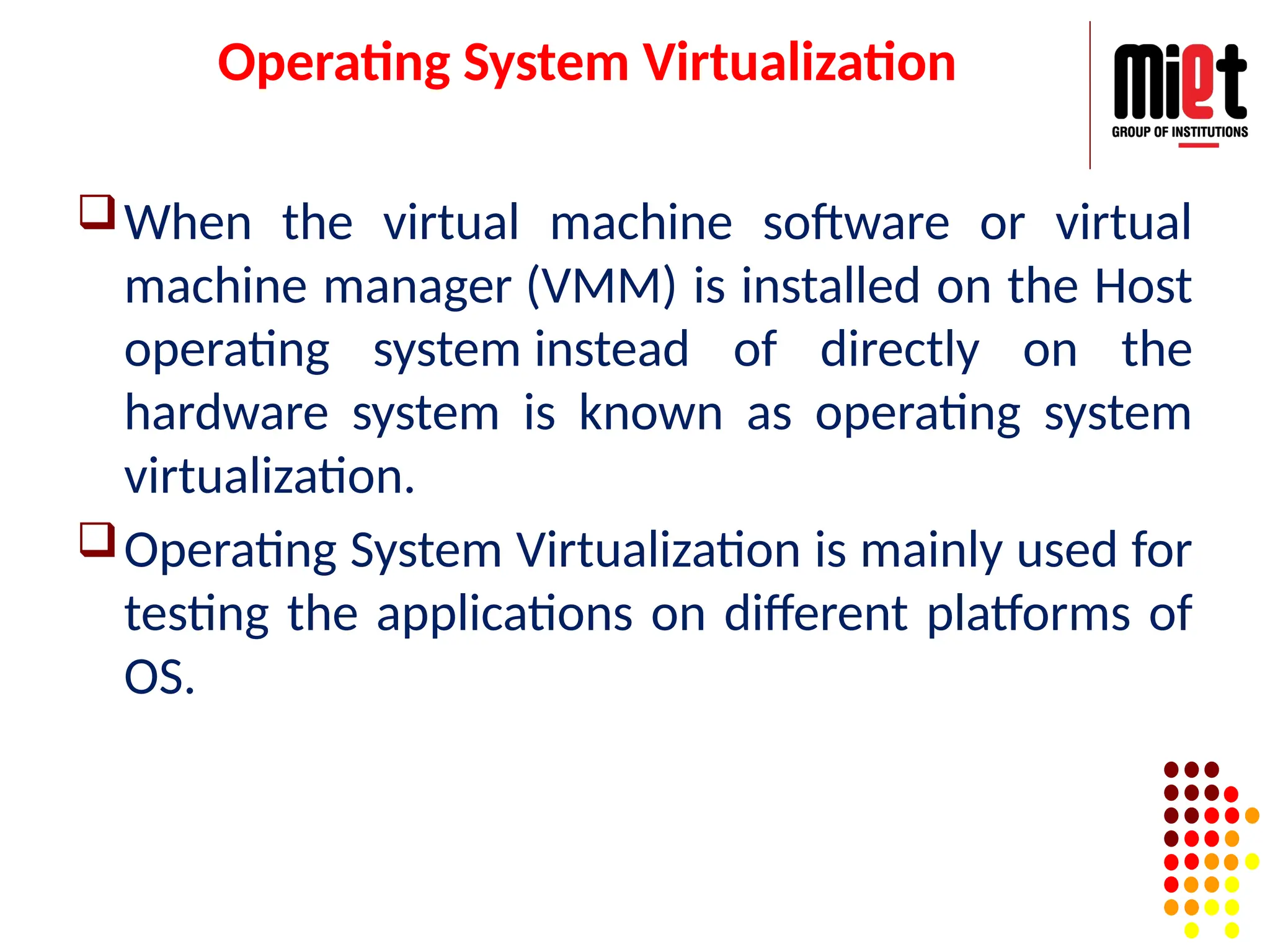 Operating System Virtualization
When the virtual machine software or virtual
machine manager (VMM) is installed on the Host
operating system instead of directly on the
hardware system is known as operating system
virtualization.
Operating System Virtualization is mainly used for
testing the applications on different platforms of
OS.
 