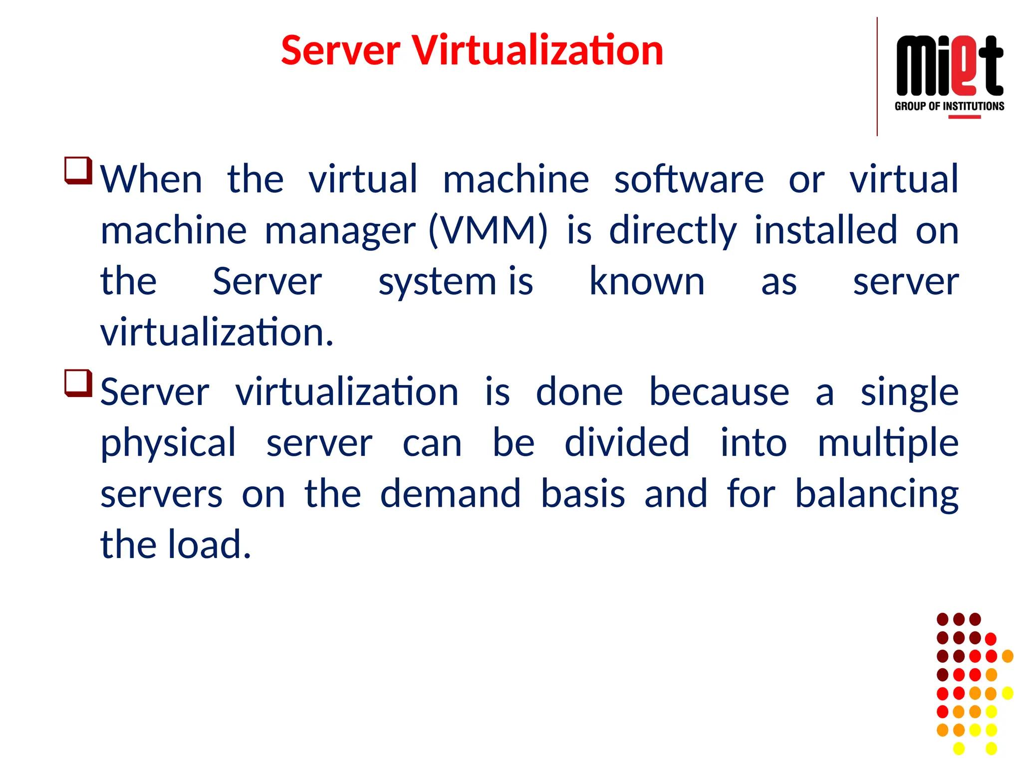 Server Virtualization
When the virtual machine software or virtual
machine manager (VMM) is directly installed on
the Server system is known as server
virtualization.
Server virtualization is done because a single
physical server can be divided into multiple
servers on the demand basis and for balancing
the load.
 