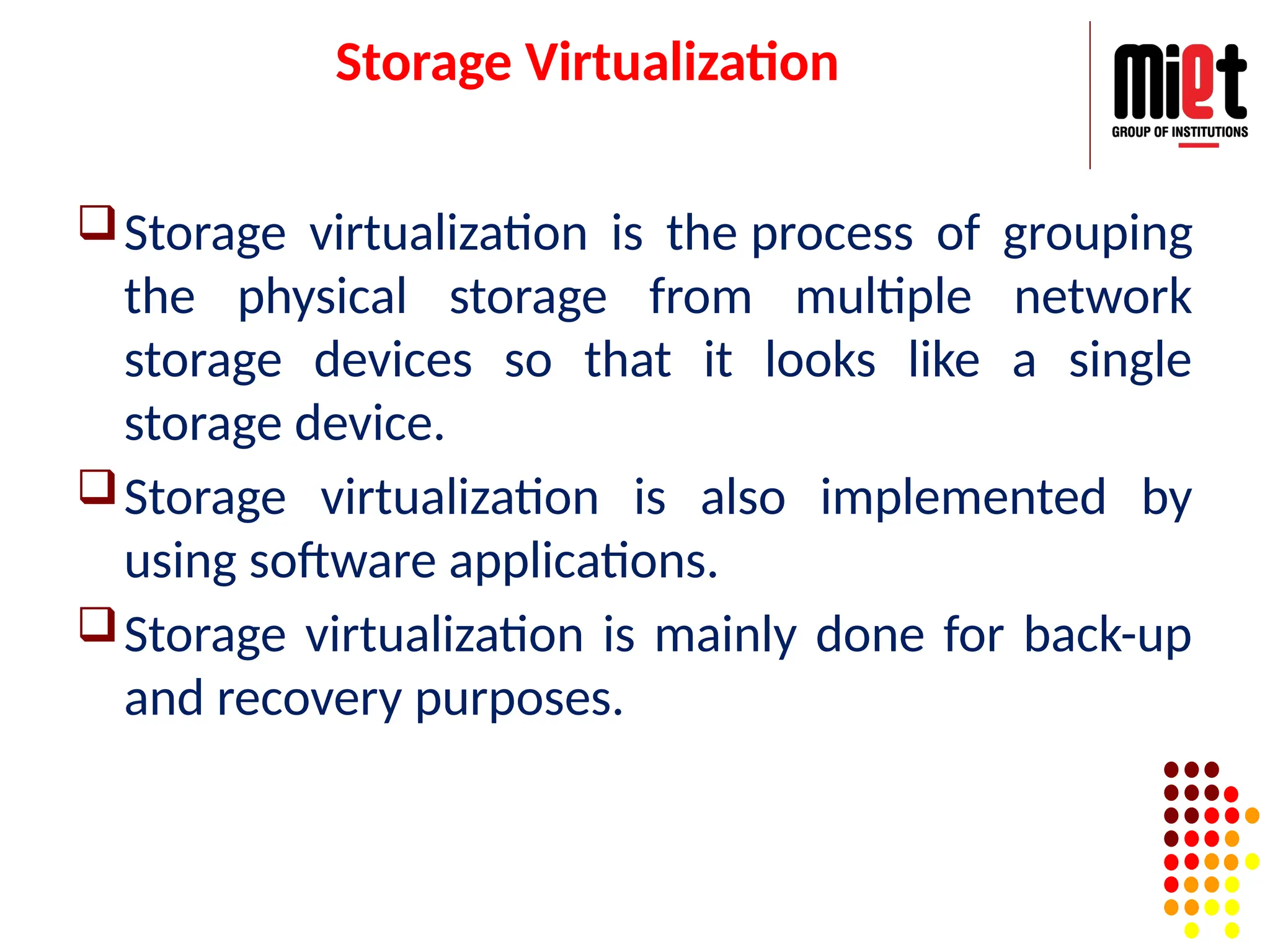 Storage Virtualization
Storage virtualization is the process of grouping
the physical storage from multiple network
storage devices so that it looks like a single
storage device.
Storage virtualization is also implemented by
using software applications.
Storage virtualization is mainly done for back-up
and recovery purposes.
 