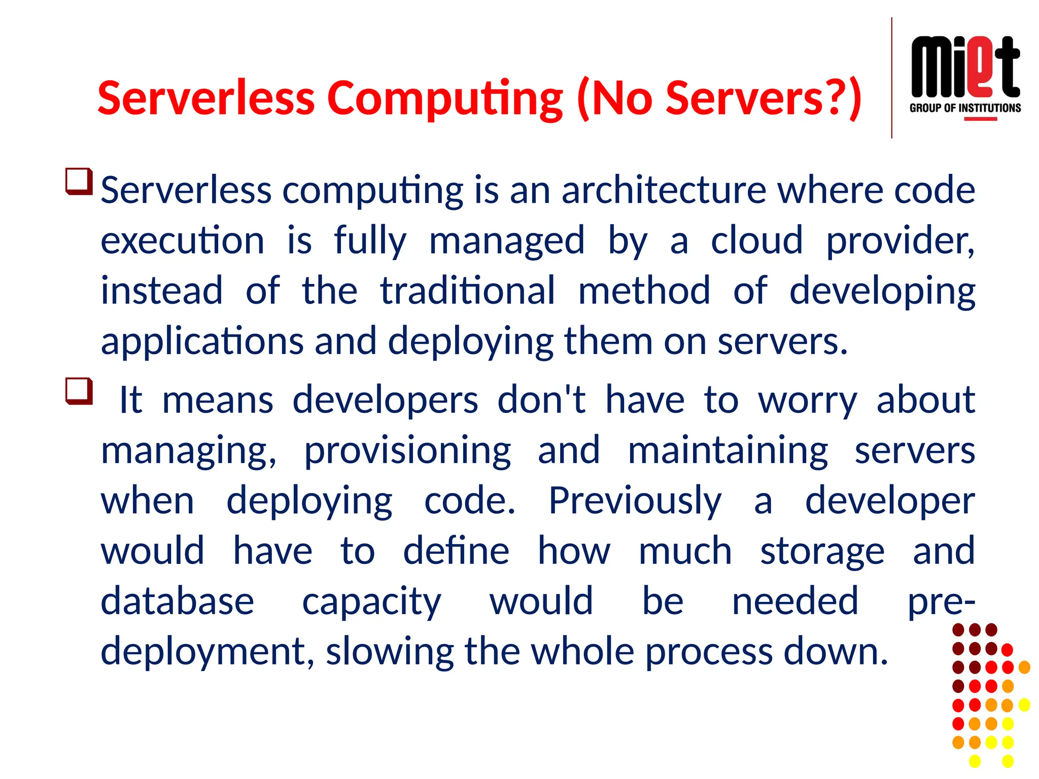 Serverless Computing (No Servers?)
Serverless computing is an architecture where code
execution is fully managed by a cloud provider,
instead of the traditional method of developing
applications and deploying them on servers.
 It means developers don't have to worry about
managing, provisioning and maintaining servers
when deploying code. Previously a developer
would have to define how much storage and
database capacity would be needed pre-
deployment, slowing the whole process down.
 
