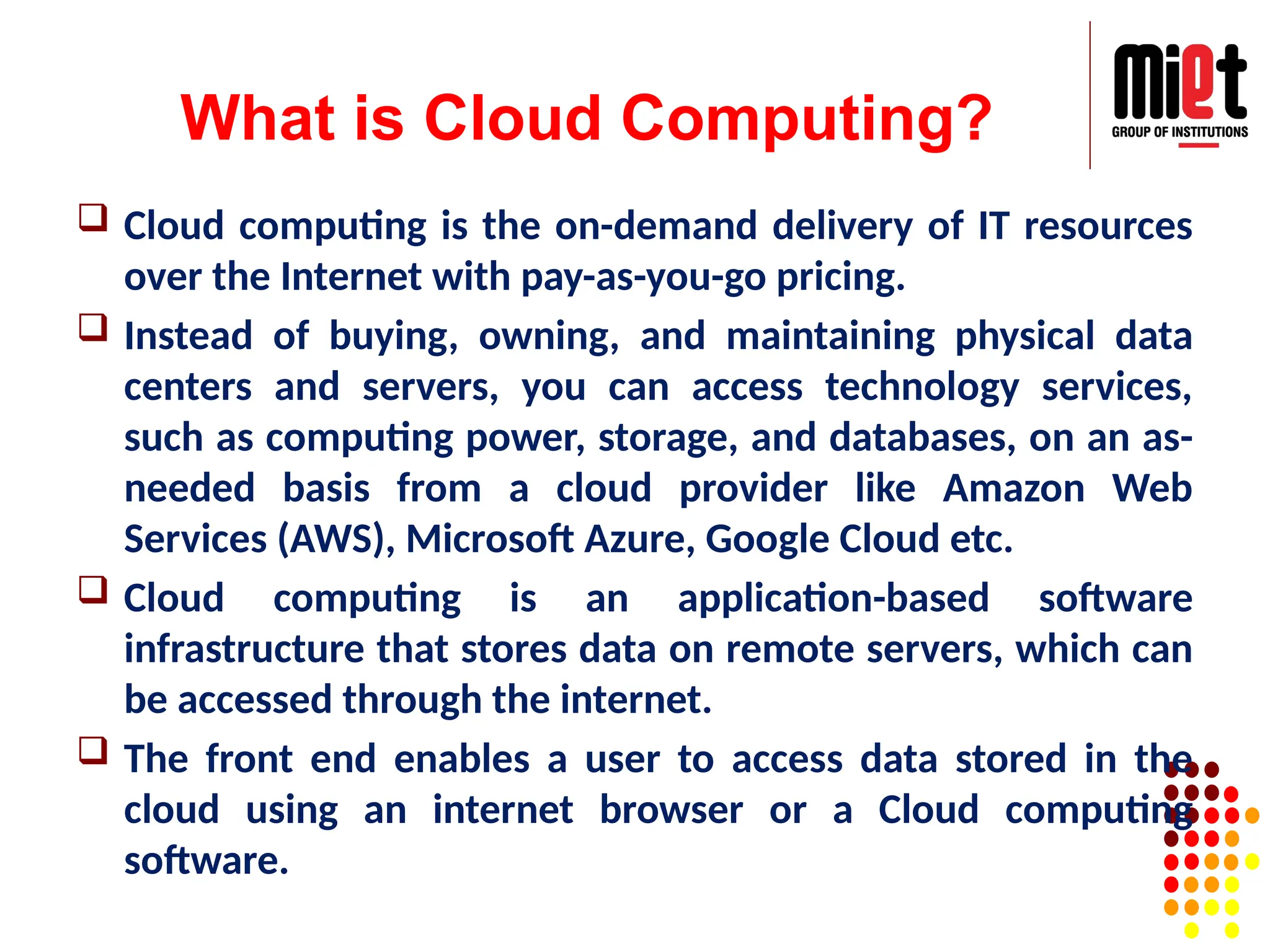 What is Cloud Computing?
 Cloud computing is the on-demand delivery of IT resources
over the Internet with pay-as-you-go pricing.
 Instead of buying, owning, and maintaining physical data
centers and servers, you can access technology services,
such as computing power, storage, and databases, on an as-
needed basis from a cloud provider like Amazon Web
Services (AWS), Microsoft Azure, Google Cloud etc.
 Cloud computing is an application-based software
infrastructure that stores data on remote servers, which can
be accessed through the internet.
 The front end enables a user to access data stored in the
cloud using an internet browser or a Cloud computing
software.
 