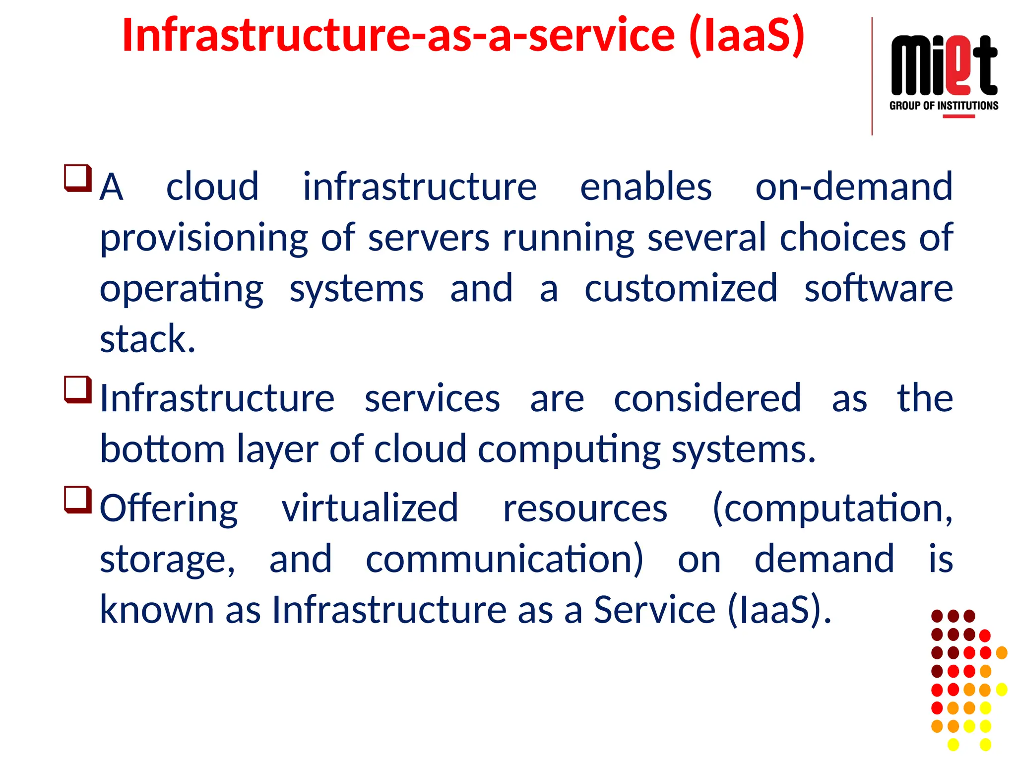 Infrastructure-as-a-service (IaaS)
A cloud infrastructure enables on-demand
provisioning of servers running several choices of
operating systems and a customized software
stack.
Infrastructure services are considered as the
bottom layer of cloud computing systems.
Offering virtualized resources (computation,
storage, and communication) on demand is
known as Infrastructure as a Service (IaaS).
 