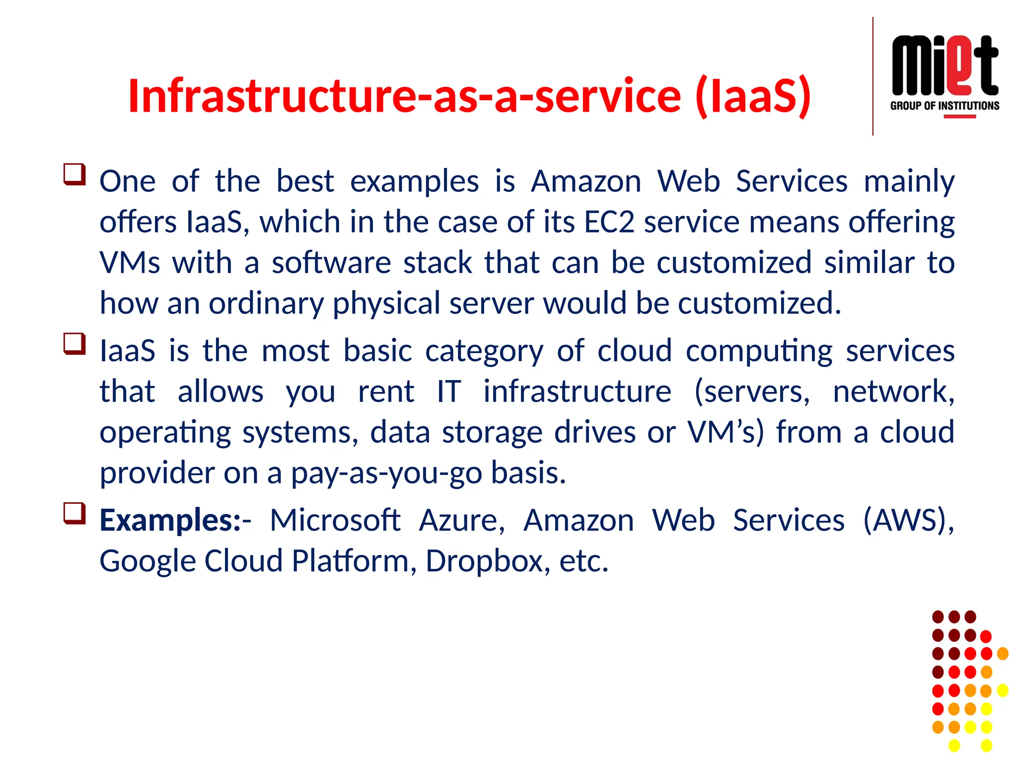Infrastructure-as-a-service (IaaS)
 One of the best examples is Amazon Web Services mainly
offers IaaS, which in the case of its EC2 service means offering
VMs with a software stack that can be customized similar to
how an ordinary physical server would be customized.
 IaaS is the most basic category of cloud computing services
that allows you rent IT infrastructure (servers, network,
operating systems, data storage drives or VM’s) from a cloud
provider on a pay-as-you-go basis.
 Examples:- Microsoft Azure, Amazon Web Services (AWS),
Google Cloud Platform, Dropbox, etc.
 