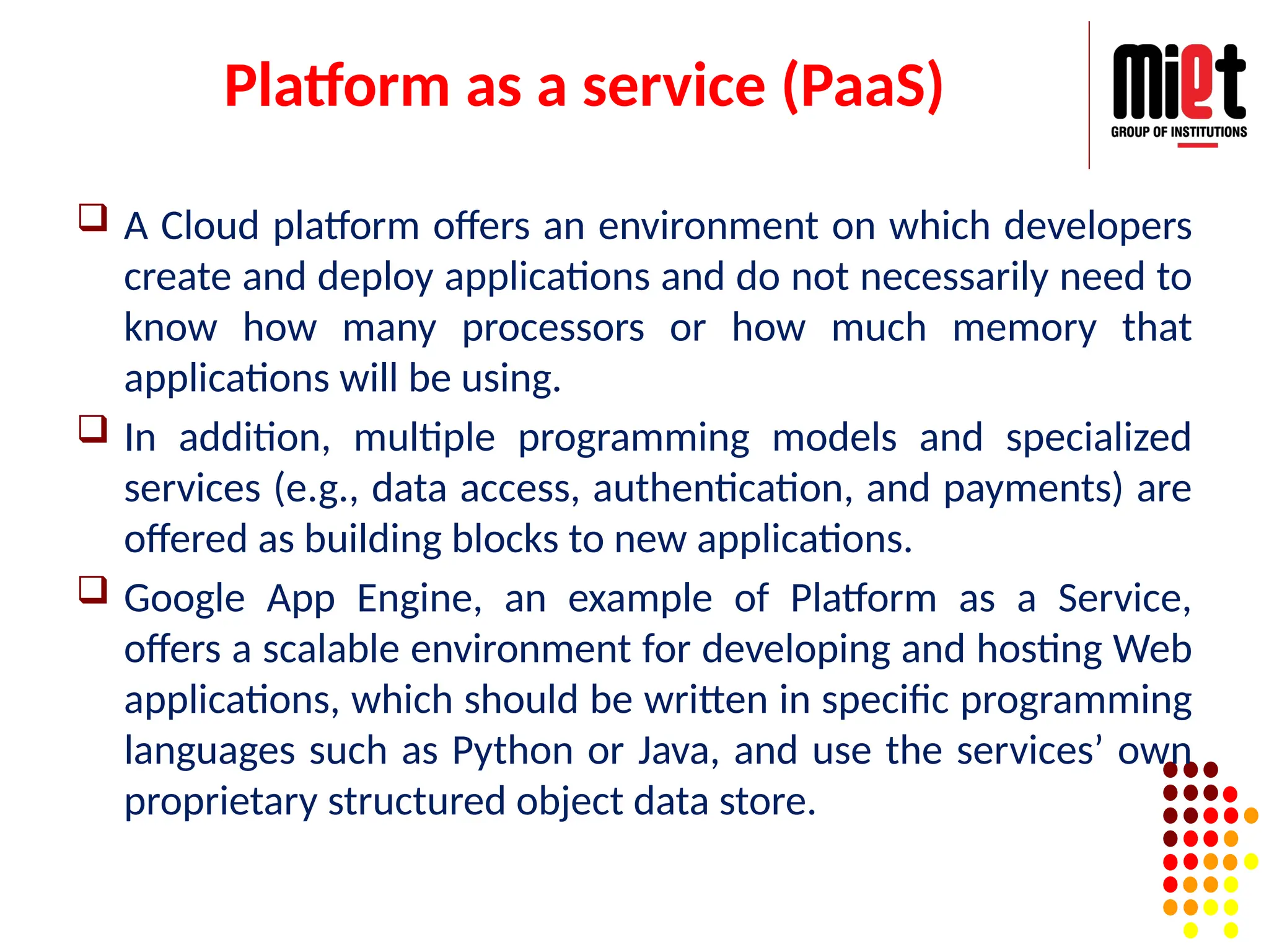 Platform as a service (PaaS)
 A Cloud platform offers an environment on which developers
create and deploy applications and do not necessarily need to
know how many processors or how much memory that
applications will be using.
 In addition, multiple programming models and specialized
services (e.g., data access, authentication, and payments) are
offered as building blocks to new applications.
 Google App Engine, an example of Platform as a Service,
offers a scalable environment for developing and hosting Web
applications, which should be written in specific programming
languages such as Python or Java, and use the services’ own
proprietary structured object data store.
 