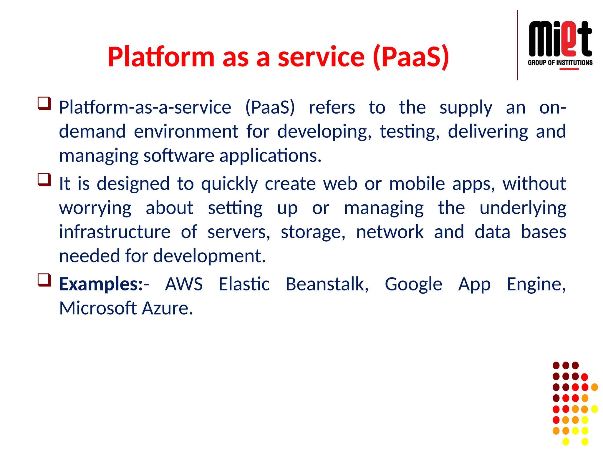 Platform as a service (PaaS)
 Platform-as-a-service (PaaS) refers to the supply an on-
demand environment for developing, testing, delivering and
managing software applications.
 It is designed to quickly create web or mobile apps, without
worrying about setting up or managing the underlying
infrastructure of servers, storage, network and data bases
needed for development.
 Examples:- AWS Elastic Beanstalk, Google App Engine,
Microsoft Azure.
 