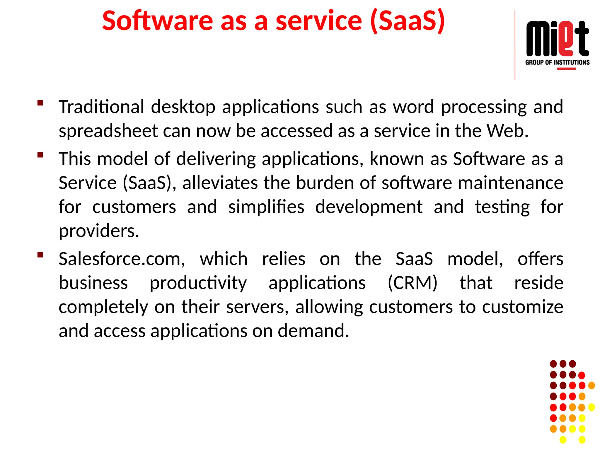 Software as a service (SaaS)
 Traditional desktop applications such as word processing and
spreadsheet can now be accessed as a service in the Web.
 This model of delivering applications, known as Software as a
Service (SaaS), alleviates the burden of software maintenance
for customers and simplifies development and testing for
providers.
 Salesforce.com, which relies on the SaaS model, offers
business productivity applications (CRM) that reside
completely on their servers, allowing customers to customize
and access applications on demand.
 
