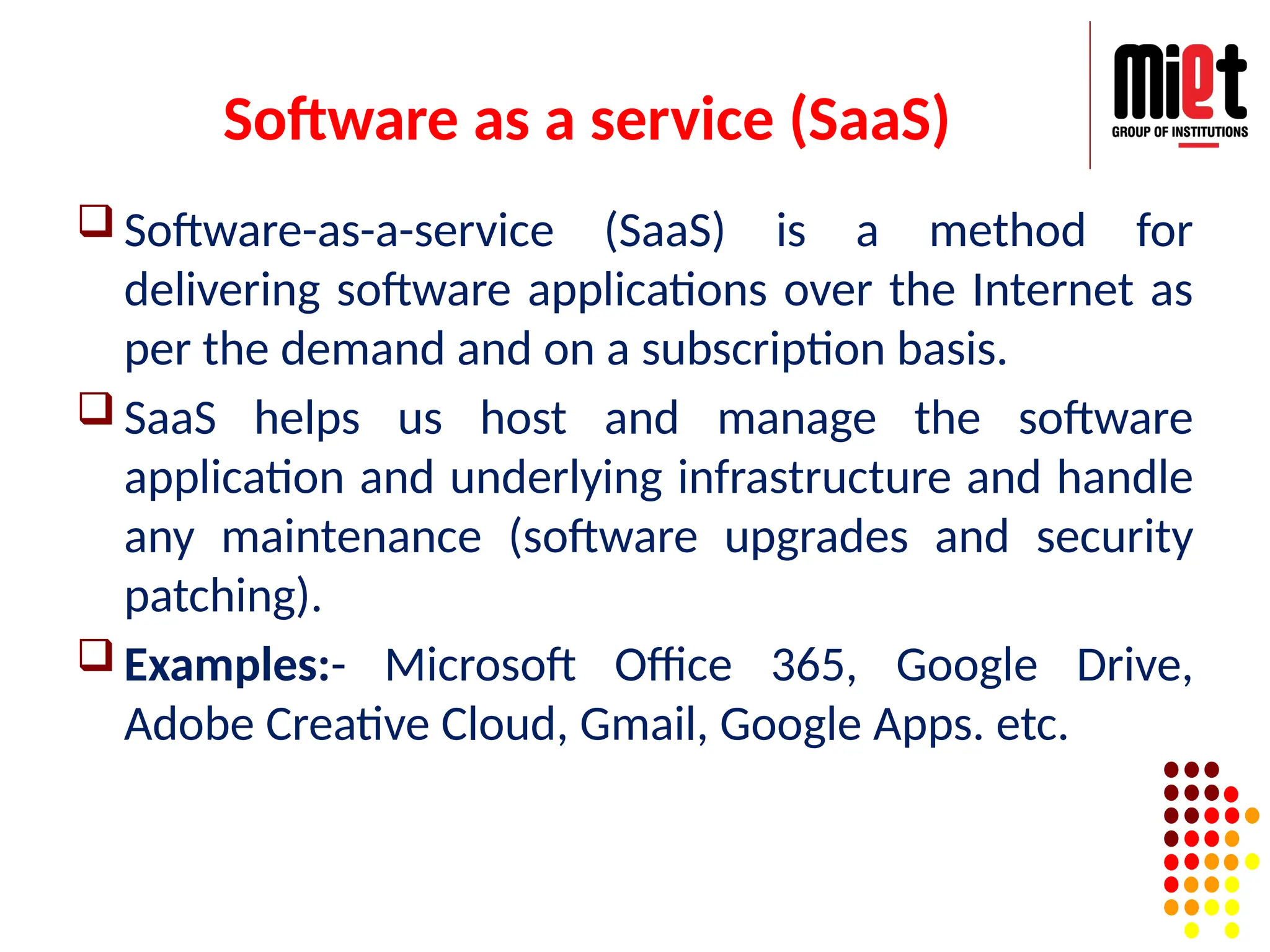 Software as a service (SaaS)
 Software-as-a-service (SaaS) is a method for
delivering software applications over the Internet as
per the demand and on a subscription basis.
 SaaS helps us host and manage the software
application and underlying infrastructure and handle
any maintenance (software upgrades and security
patching).
 Examples:- Microsoft Office 365, Google Drive,
Adobe Creative Cloud, Gmail, Google Apps. etc.
 