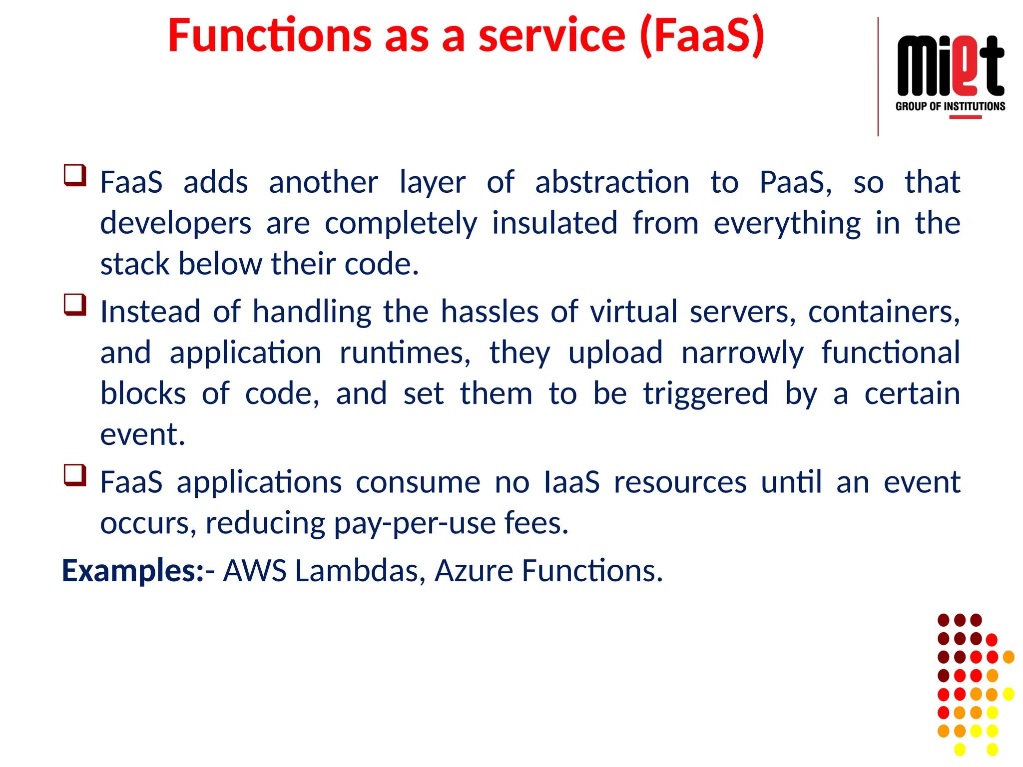 Functions as a service (FaaS)
 FaaS adds another layer of abstraction to PaaS, so that
developers are completely insulated from everything in the
stack below their code.
 Instead of handling the hassles of virtual servers, containers,
and application runtimes, they upload narrowly functional
blocks of code, and set them to be triggered by a certain
event.
 FaaS applications consume no IaaS resources until an event
occurs, reducing pay-per-use fees.
Examples:- AWS Lambdas, Azure Functions.
 