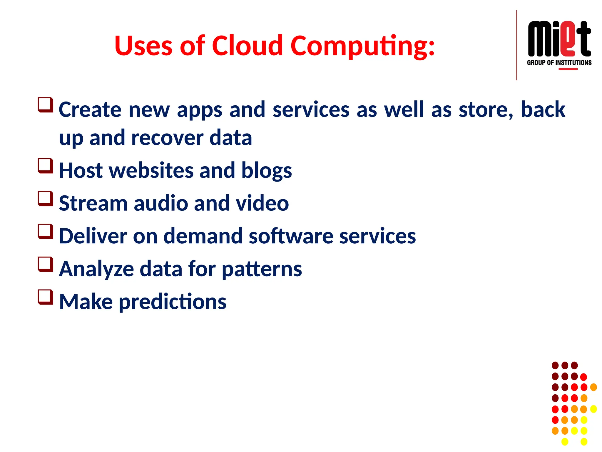 Uses of Cloud Computing:
 Create new apps and services as well as store, back
up and recover data
 Host websites and blogs
 Stream audio and video
 Deliver on demand software services
 Analyze data for patterns
 Make predictions
 