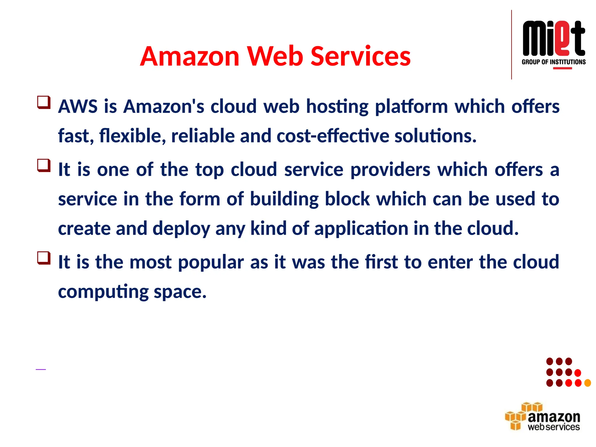 Amazon Web Services
 AWS is Amazon's cloud web hosting platform which offers
fast, flexible, reliable and cost-effective solutions.
 It is one of the top cloud service providers which offers a
service in the form of building block which can be used to
create and deploy any kind of application in the cloud.
 It is the most popular as it was the first to enter the cloud
computing space.
 