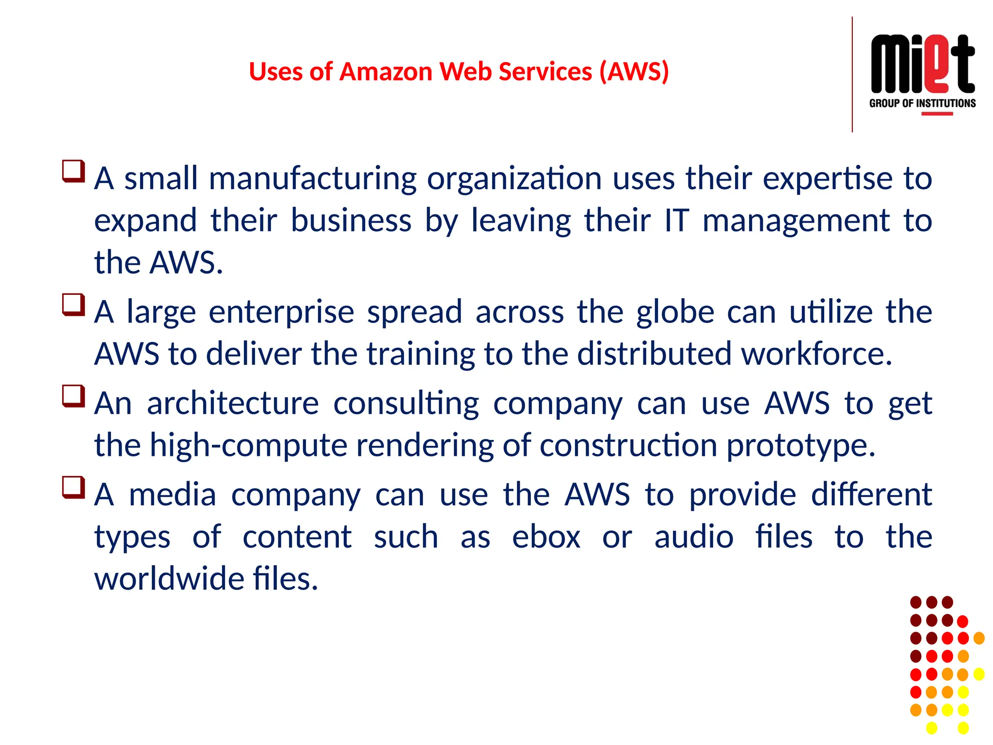 Uses of Amazon Web Services (AWS)
 A small manufacturing organization uses their expertise to
expand their business by leaving their IT management to
the AWS.
 A large enterprise spread across the globe can utilize the
AWS to deliver the training to the distributed workforce.
 An architecture consulting company can use AWS to get
the high-compute rendering of construction prototype.
 A media company can use the AWS to provide different
types of content such as ebox or audio files to the
worldwide files.
 