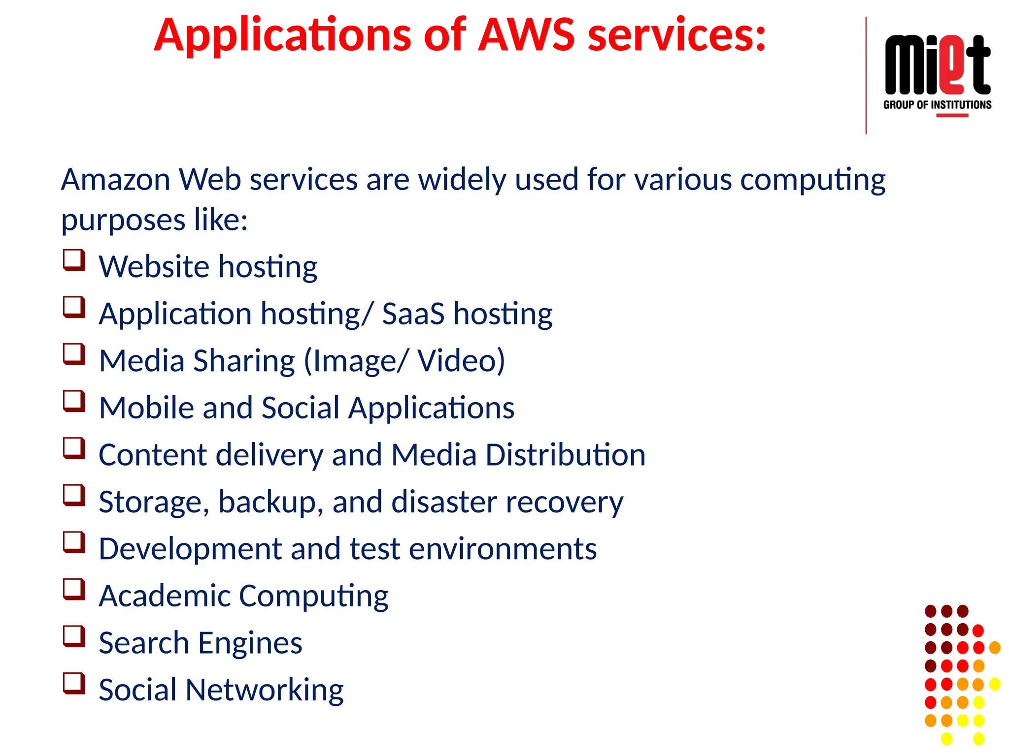 Applications of AWS services:
Amazon Web services are widely used for various computing
purposes like:
 Website hosting
 Application hosting/ SaaS hosting
 Media Sharing (Image/ Video)
 Mobile and Social Applications
 Content delivery and Media Distribution
 Storage, backup, and disaster recovery
 Development and test environments
 Academic Computing
 Search Engines
 Social Networking
 
