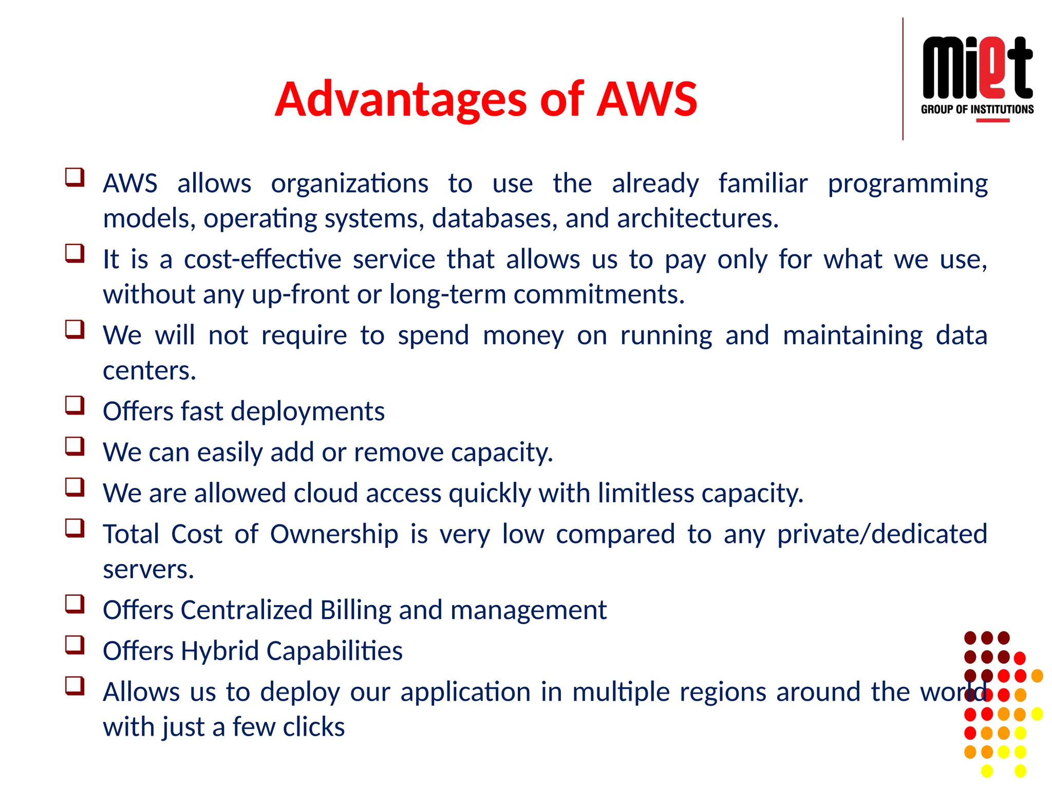 Advantages of AWS
 AWS allows organizations to use the already familiar programming
models, operating systems, databases, and architectures.
 It is a cost-effective service that allows us to pay only for what we use,
without any up-front or long-term commitments.
 We will not require to spend money on running and maintaining data
centers.
 Offers fast deployments
 We can easily add or remove capacity.
 We are allowed cloud access quickly with limitless capacity.
 Total Cost of Ownership is very low compared to any private/dedicated
servers.
 Offers Centralized Billing and management
 Offers Hybrid Capabilities
 Allows us to deploy our application in multiple regions around the world
with just a few clicks
 