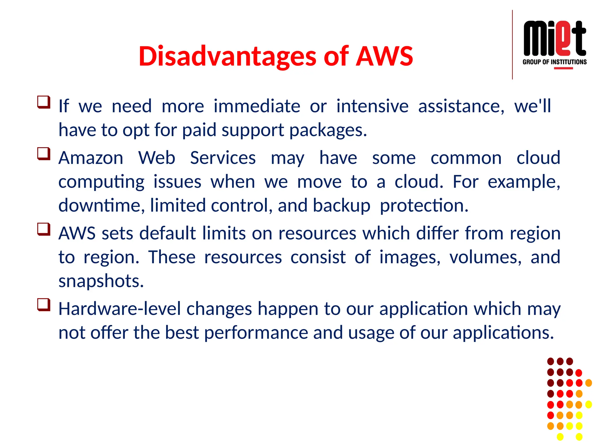 Disadvantages of AWS
 If we need more immediate or intensive assistance, we'll
have to opt for paid support packages.
 Amazon Web Services may have some common cloud
computing issues when we move to a cloud. For example,
downtime, limited control, and backup protection.
 AWS sets default limits on resources which differ from region
to region. These resources consist of images, volumes, and
snapshots.
 Hardware-level changes happen to our application which may
not offer the best performance and usage of our applications.
 