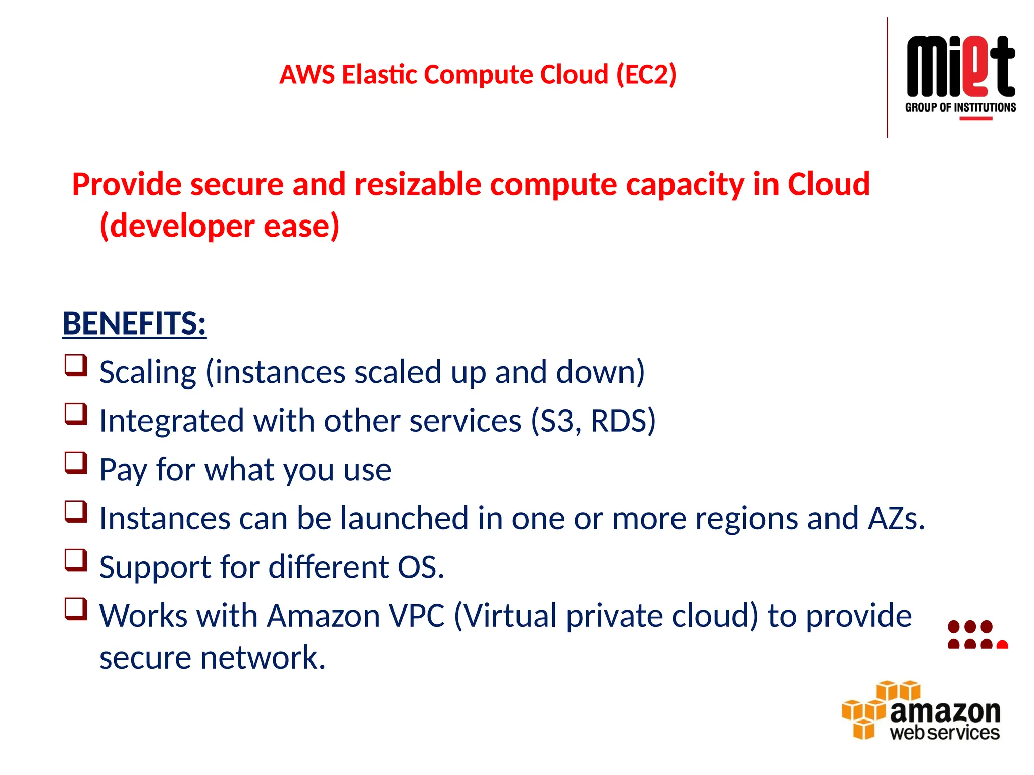 AWS Elastic Compute Cloud (EC2)
Provide secure and resizable compute capacity in Cloud
(developer ease)
BENEFITS:
 Scaling (instances scaled up and down)
 Integrated with other services (S3, RDS)
 Pay for what you use
 Instances can be launched in one or more regions and AZs.
 Support for different OS.
 Works with Amazon VPC (Virtual private cloud) to provide
secure network.
 