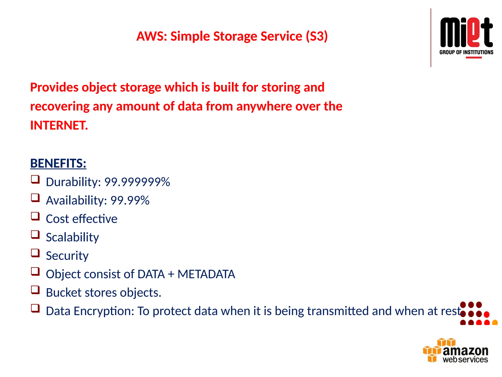 AWS: Simple Storage Service (S3)
Provides object storage which is built for storing and
recovering any amount of data from anywhere over the
INTERNET.
BENEFITS:
 Durability: 99.999999%
 Availability: 99.99%
 Cost effective
 Scalability
 Security
 Object consist of DATA + METADATA
 Bucket stores objects.
 Data Encryption: To protect data when it is being transmitted and when at rest.
 