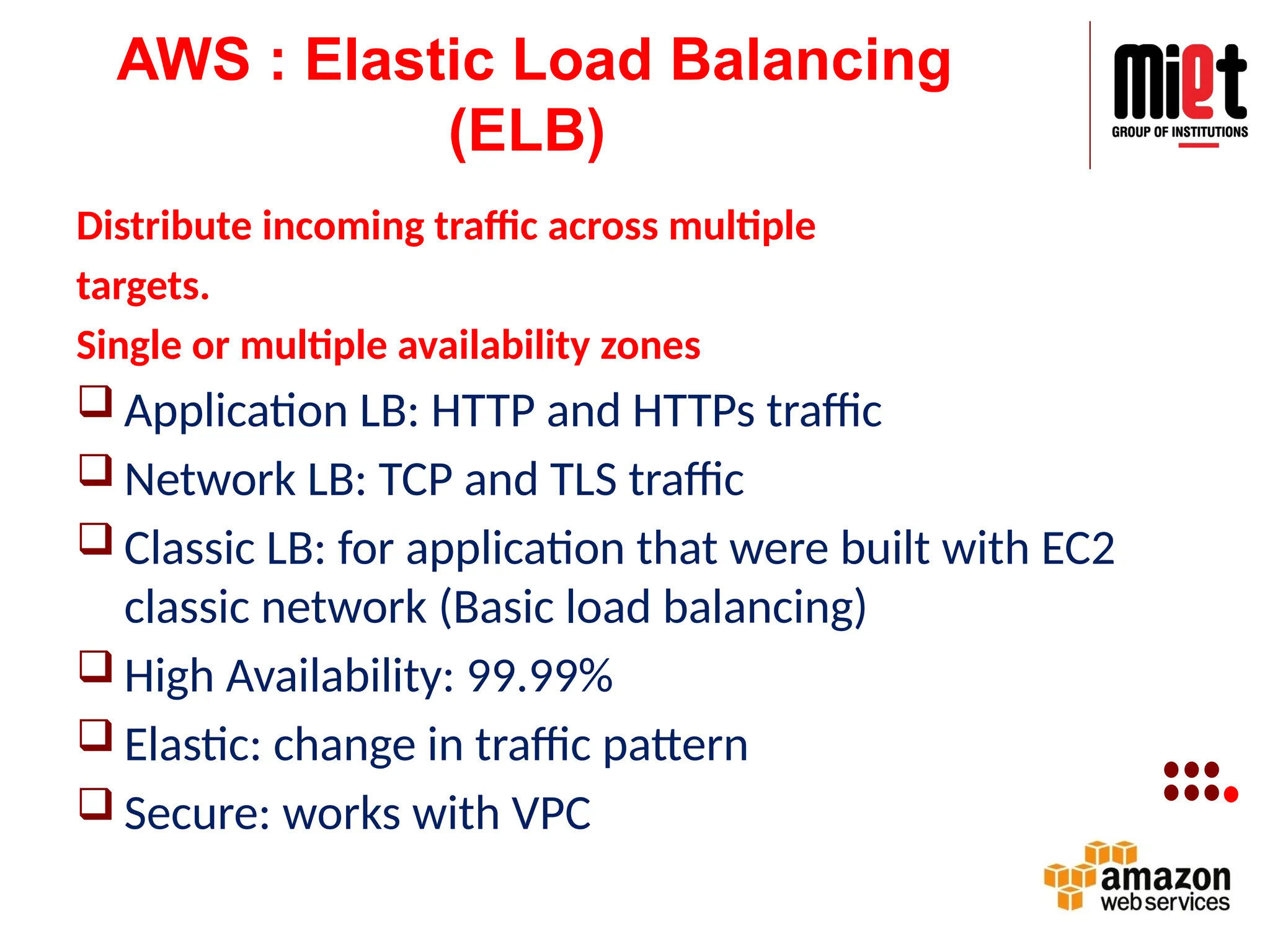 AWS : Elastic Load Balancing
(ELB)
Distribute incoming traffic across multiple
targets.
Single or multiple availability zones
 Application LB: HTTP and HTTPs traffic
 Network LB: TCP and TLS traffic
 Classic LB: for application that were built with EC2
classic network (Basic load balancing)
 High Availability: 99.99%
 Elastic: change in traffic pattern
 Secure: works with VPC
 
