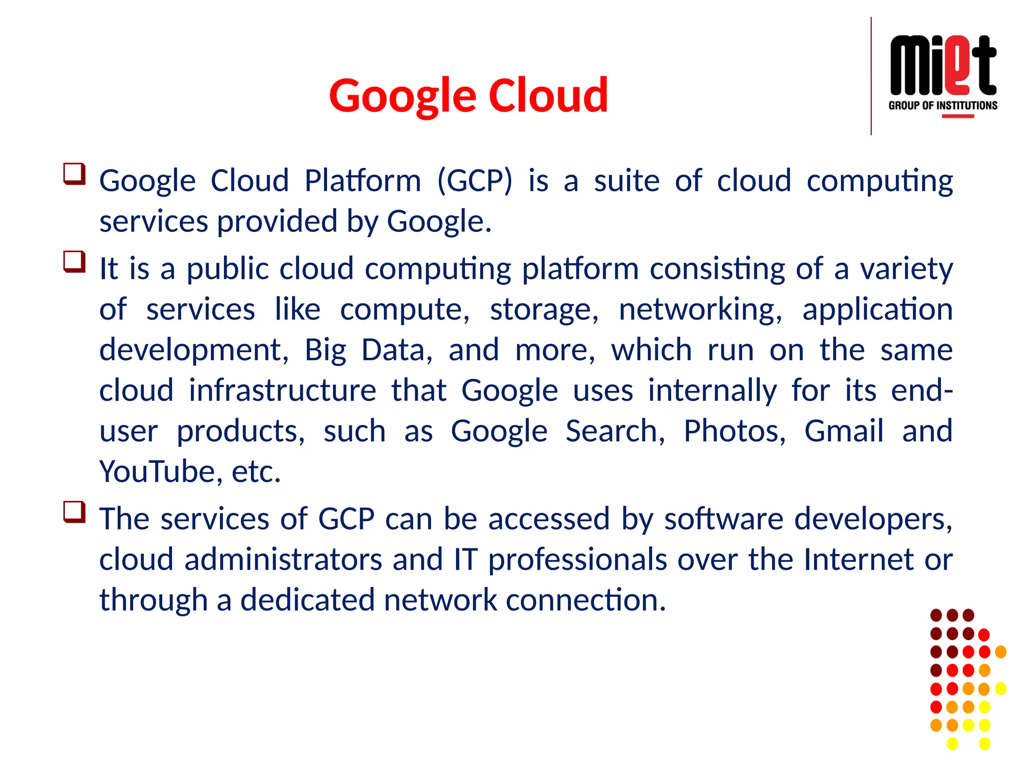 Google Cloud
 Google Cloud Platform (GCP) is a suite of cloud computing
services provided by Google.
 It is a public cloud computing platform consisting of a variety
of services like compute, storage, networking, application
development, Big Data, and more, which run on the same
cloud infrastructure that Google uses internally for its end-
user products, such as Google Search, Photos, Gmail and
YouTube, etc.
 The services of GCP can be accessed by software developers,
cloud administrators and IT professionals over the Internet or
through a dedicated network connection.
 