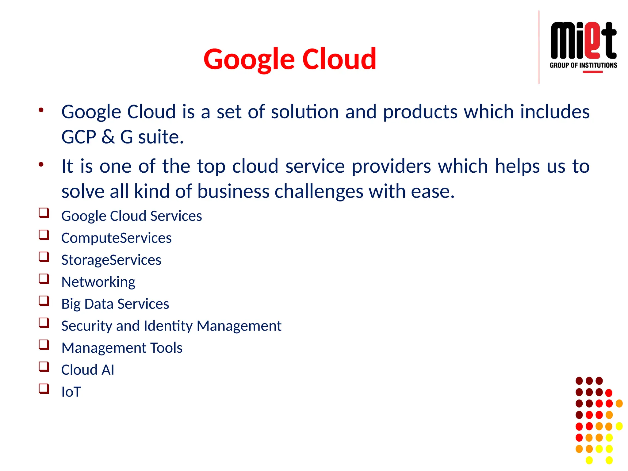 Google Cloud
• Google Cloud is a set of solution and products which includes
GCP & G suite.
• It is one of the top cloud service providers which helps us to
solve all kind of business challenges with ease.
 Google Cloud Services
 ComputeServices
 StorageServices
 Networking
 Big Data Services
 Security and Identity Management
 Management Tools
 Cloud AI
 IoT
 