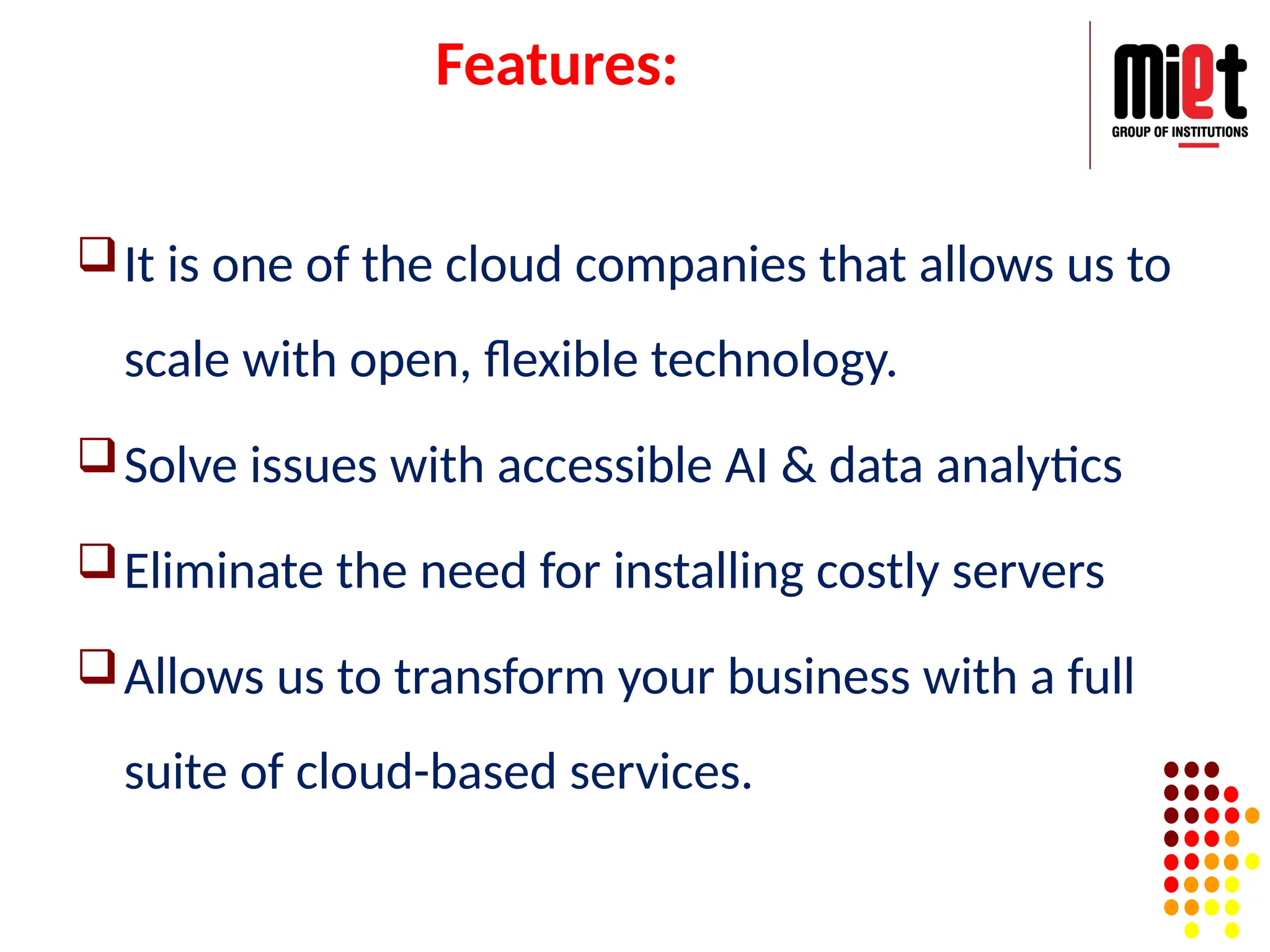 Features:
It is one of the cloud companies that allows us to
scale with open, flexible technology.
Solve issues with accessible AI & data analytics
Eliminate the need for installing costly servers
Allows us to transform your business with a full
suite of cloud-based services.
 