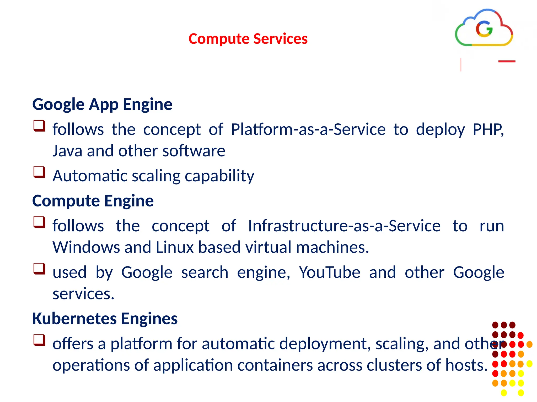 Compute Services
Google App Engine
 follows the concept of Platform-as-a-Service to deploy PHP,
Java and other software
 Automatic scaling capability
Compute Engine
 follows the concept of Infrastructure-as-a-Service to run
Windows and Linux based virtual machines.
 used by Google search engine, YouTube and other Google
services.
Kubernetes Engines
 offers a platform for automatic deployment, scaling, and other
operations of application containers across clusters of hosts.
 