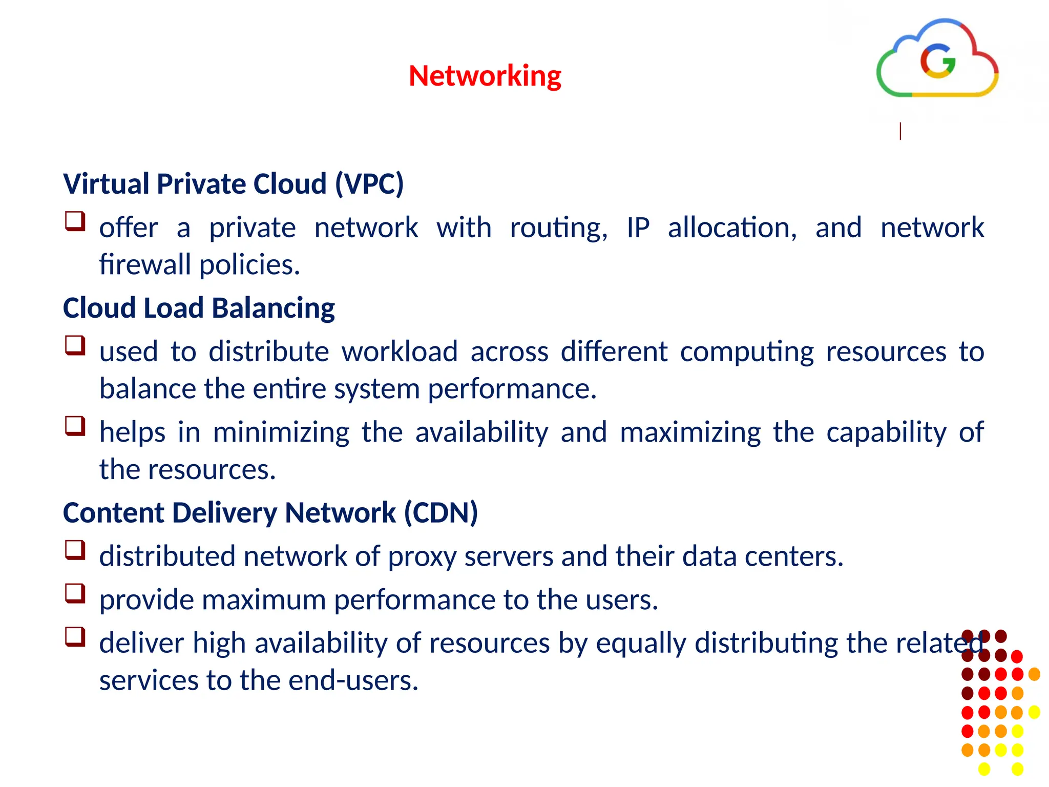Networking
Virtual Private Cloud (VPC)
 offer a private network with routing, IP allocation, and network
firewall policies.
Cloud Load Balancing
 used to distribute workload across different computing resources to
balance the entire system performance.
 helps in minimizing the availability and maximizing the capability of
the resources.
Content Delivery Network (CDN)
 distributed network of proxy servers and their data centers.
 provide maximum performance to the users.
 deliver high availability of resources by equally distributing the related
services to the end-users.
 