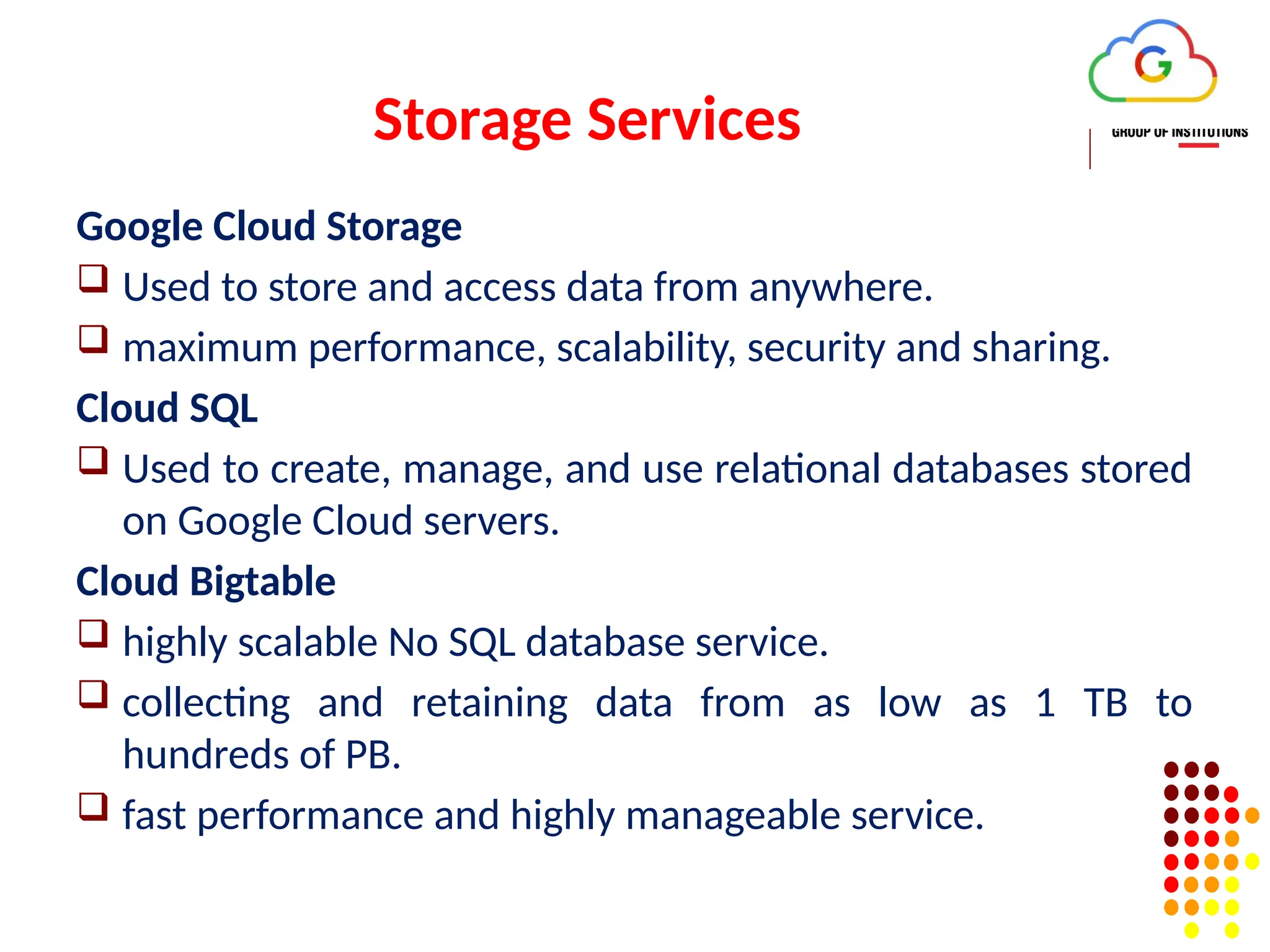 Storage Services
Google Cloud Storage
 Used to store and access data from anywhere.
 maximum performance, scalability, security and sharing.
Cloud SQL
 Used to create, manage, and use relational databases stored
on Google Cloud servers.
Cloud Bigtable
 highly scalable No SQL database service.
 collecting and retaining data from as low as 1 TB to
hundreds of PB.
 fast performance and highly manageable service.
 