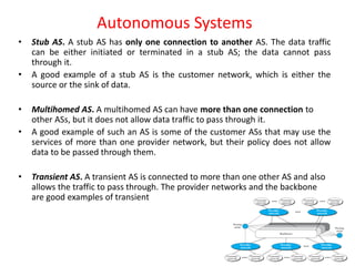 Autonomous Systems
• Stub AS. A stub AS has only one connection to another AS. The data traffic
can be either initiated or terminated in a stub AS; the data cannot pass
through it.
• A good example of a stub AS is the customer network, which is either the
source or the sink of data.
• Multihomed AS. A multihomed AS can have more than one connection to
other ASs, but it does not allow data traffic to pass through it.
• A good example of such an AS is some of the customer ASs that may use the
services of more than one provider network, but their policy does not allow
data to be passed through them.
• Transient AS. A transient AS is connected to more than one other AS and also
allows the traffic to pass through. The provider networks and the backbone
are good examples of transient
 