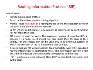 Routing Information Protocol (RIP)
Introduction
• Intradomain routing protocol
• Based on the distance-vector routing algorithm
• Metric – uses hop count as a routing metric to find the best path between
the source and the destination network
• In RIP, infinity is defined as 16. Maximum 16 routers can be configured in
RIP not more than that.
• RIP is used in small networks. The maximum number of hops that RIP can
contain is 15 hops, i.e., it should not have more than 15 hops as 16 is
infinity. For this reason, RIP can be used only in autonomous systems in
which the diameter of the AS is not more than 15 hops.
• Devices that use RIP will periodically (approximately every 30 s) broadcast
routing information to neighboring hosts. The information sent by a host
describes the devices they are directly connected to and the cost.
• RIP – application layer protocol. Uses UDP to broadcast messages; port
520 is used
 