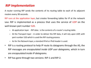 RIP Implementation
A router running RIP sends the contents of its routing table to each of its adjacent
routers every 30 seconds.
RIP runs at the application layer, but creates forwarding tables for IP at the network
later. RIP is implemented as a process that uses the service of UDP on the
well-known port number 520.
– At application layer - RIP data: is the contents of a router's routing table.
– At the Transport layer - in order to deliver the RIP data, it will rely upon UDP, with
port number 520 which is used the RIP routing process
– As for the Network layer, a standard IPv4 or IPv6 header is used.
• RIP is a routing protocol to help IP route its datagrams through the AS, the
RIP messages are encapsulated inside UDP user datagrams, which in turn
are encapsulated inside IP datagrams.
• RIP has gone through two versions: RIP-1 and RIP-2.
 