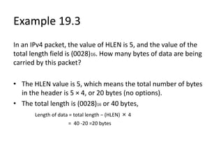 Example 19.3
In an IPv4 packet, the value of HLEN is 5, and the value of the
total length field is (0028)16. How many bytes of data are being
carried by this packet?
• The HLEN value is 5, which means the total number of bytes
in the header is 5 × 4, or 20 bytes (no options).
• The total length is (0028)16 or 40 bytes,
Length of data = total length − (HLEN) × 4
= 40 -20 =20 bytes
 