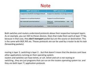Note
Both switches and routers understand protocols above their respective transport layers.
As an example, you can SSH to theses devices. Does that make them work at layer 7? No,
because in that case, they don't transport packet but are the source or destination. This
is the same with BGP, RIP, etc. Theses protocols are can be used by a router to do his task
(forwarding packets)
routing is layer 3. switching is layer 2....but that doesn't mean that the devices cant have
other applications running on their operating system.
routers and switches can have telnet, or ssh. telnet and ssh is not routing or
switching...they are just programs that can run on the routers operating system ios. and
they are both layer 7 ( application protocols
 