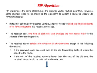 RIP Algorithm
RIP implements the same algorithm as the distance-vector routing algorithm. However,
some changes need to be made to the algorithm to enable a router to update its
forwarding table:
• Instead of sending only distance vectors, a router needs to send the whole contents
of its forwarding table in a response message.
• The receiver adds one hop to each cost and changes the next router field to the
address of the sending router.
• The received router selects the old routes as the new ones except in the following
three cases:
• If the received route does not exist in the old forwarding table, it should be
added to the route.
• If the cost of the received route is lower than the cost of the old one, the
received route should be selected as the new one.
 