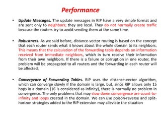 Performance
• Update Messages. The update messages in RIP have a very simple format and
are sent only to neighbors; they are local. They do not normally create traffic
because the routers try to avoid sending them at the same time
• Robustness. As we said before, distance-vector routing is based on the concept
that each router sends what it knows about the whole domain to its neighbors.
This means that the calculation of the forwarding table depends on information
received from immediate neighbors, which in turn receive their information
from their own neighbors. If there is a failure or corruption in one router, the
problem will be propagated to all routers and the forwarding in each router will
be affected.
• Convergence of Forwarding Tables. RIP uses the distance-vector algorithm,
which can converge slowly if the domain is large, but, since RIP allows only 15
hops in a domain (16 is considered as infinity), there is normally no problem in
convergence. The only problems that may slow down convergence are count-to-
infinity and loops created in the domain. We can use poison-reverse and split-
horizon strategies added to the RIP extension may alleviate the situation
 