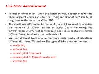 Link-State Advertisement
• Formation of the LSDB – when the system started, a router collects data
about adjacent nodes and advertise (flood) the state of each link to all
neighbors for the formation of the LSDB.
• The situation is different in the real world, in which we need to advertise
the existence of different entities as nodes (routers/networks), the
different types of links that connect each node to its neighbors, and the
different types of cost associated with each link
• We need different types of advertisements, each capable of advertising
different situations. We can have five types of link-state advertisements:
– router link,
– network link,
– summary link to network,
– summary link to AS border router, and
– external link.
 