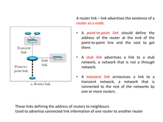 A router link – link advertises the existence of a
router as a node.
• A point-to-point link should define the
address of the router at the end of the
point-to-point line and the cost to get
there.
• A stub link advertises a link to a stub
network, a network that is not a through
network.
• A transient link announces a link to a
transient network, a network that is
connected to the rest of the networks by
one or more routers.
These links defining the address of routers to neighbours
Used to advertise connected link information of one router to another router
 