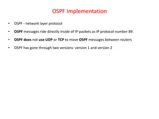 OSPF Implementation
• OSPF - network layer protocol
• OSPF messages ride directly inside of IP packets as IP protocol number 89.
• OSPF does not use UDP or TCP to move OSPF messages between routers
• OSPF has gone through two versions: version 1 and version 2
 