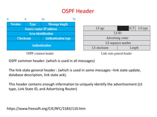 OSPF common header: (which is used in all messages)
The link-state general header : (which is used in some messages –link state update,
database description, link state ack).
This header contains enough information to uniquely identify the advertisement (LS
type, Link State ID, and Advertising Router)
OSPF Header
https://www.freesoft.org/CIE/RFC/1583/110.htm
 