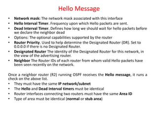 Hello Message
• Network mask: The network mask associated with this interface
• Hello Interval Timer. Frequency upon which Hello packets are sent.
• Dead Interval Timer. Defines how long we should wait for hello packets before
we declare the neighbor dead
• Options: The optional capabilities supported by the router
• Router Priority. Used to help determine the Designated Router (DR). Set to
0.0.0.0 if there is no Designated Router.
• Designated Router The identity of the Designated Router for this network, in
the view of the advertising router.
• Neighbor The Router IDs of each router from whom valid Hello packets have
been seen recently on the network.
Once a neighbor router (R2) running OSPF receives the Hello message, it runs a
check on the above list.
• They must have the same IP network/subnet
• The Hello and Dead Interval timers must be identical
• Router interfaces connecting two routers must have the same Area ID
• Type of area must be identical (normal or stub area)
 