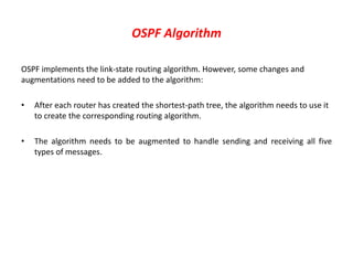 OSPF Algorithm
OSPF implements the link-state routing algorithm. However, some changes and
augmentations need to be added to the algorithm:
• After each router has created the shortest-path tree, the algorithm needs to use it
to create the corresponding routing algorithm.
• The algorithm needs to be augmented to handle sending and receiving all five
types of messages.
 
