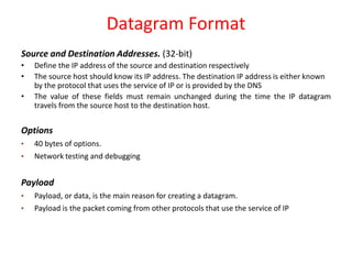 Datagram Format
Source and Destination Addresses. (32-bit)
• Define the IP address of the source and destination respectively
• The source host should know its IP address. The destination IP address is either known
by the protocol that uses the service of IP or is provided by the DNS
• The value of these fields must remain unchanged during the time the IP datagram
travels from the source host to the destination host.
Options
• 40 bytes of options.
• Network testing and debugging
Payload
• Payload, or data, is the main reason for creating a datagram.
• Payload is the packet coming from other protocols that use the service of IP
 