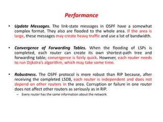 Performance
• Update Messages. The link-state messages in OSPF have a somewhat
complex format. They also are flooded to the whole area. If the area is
large, these messages may create heavy traffic and use a lot of bandwidth.
• Convergence of Forwarding Tables. When the flooding of LSPs is
completed, each router can create its own shortest-path tree and
forwarding table; convergence is fairly quick. However, each router needs
to run Dijkstra’s algorithm, which may take some time.
• Robustness. The OSPF protocol is more robust than RIP because, after
receiving the completed LSDB, each router is independent and does not
depend on other routers in the area. Corruption or failure in one router
does not affect other routers as seriously as in RIP.
– Every router has the same information about the network.
 